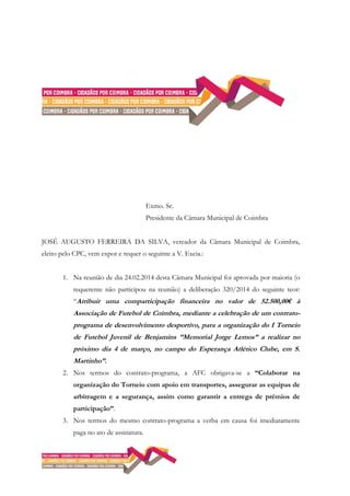 Exmo. Sr.
Presidente da Câmara Municipal de Coimbra
JOSÉ AUGUSTO FERREIRA DA SILVA, vereador da Câmara Municipal de Coimbra,
eleito pelo CPC, vem expor e requer o seguinte a V. Excia.:
1. Na reunião de dia 24.02.2014 desta Câmara Municipal foi aprovada por maioria (o
requerente não participou na reunião) a deliberação 320/2014 do seguinte teor:
“Atribuir uma comparticipação financeira no valor de 52.500,00€ à
Associação de Futebol de Coimbra, mediante a celebração de um contrato-
programa de desenvolvimento desportivo, para a organização do I Torneio
de Futebol Juvenil de Benjamins ”Memorial Jorge Lemos” a realizar no
próximo dia 4 de março, no campo do Esperança Atlético Clube, em S.
Martinho”.
2. Nos termos do contrato-programa, a AFC obrigava-se a “Colaborar na
organização do Torneio com apoio em transportes, assegurar as equipas de
arbitragem e a segurança, assim como garantir a entrega de prémios de
participação”.
3. Nos termos do mesmo contrato-programa a verba em causa foi imediatamente
paga no ato de assinatura.
 