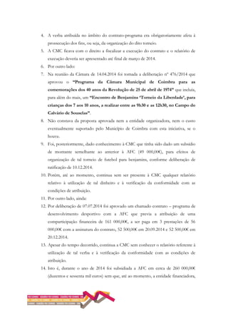 4. A verba atribuída no âmbito do contrato-programa era obrigatoriamente afeta à
prossecução dos fins, ou seja, da organização do dito torneio.
5. A CMC ficava com o direito a fiscalizar a execução do contrato e o relatório de
execução deveria ser apresentado até final de março de 2014.
6. Por outro lado:
7. Na reunião da Câmara de 14.04.2014 foi tomada a deliberação nº 476/2014 que
aprovou o “Programa da Câmara Municipal de Coimbra para as
comemorações dos 40 anos da Revolução de 25 de abril de 1974” que incluía,
para além do mais, um “Encontro de Benjamins ‘Torneio da Liberdade’, para
crianças dos 7 aos 10 anos, a realizar entre as 9h30 e as 12h30, no Campo do
Calvário de Souselas”.
8. Não constava da proposta aprovada nem a entidade organizadora, nem o custo
eventualmente suportado pelo Município de Coimbra com esta iniciativa, se o
houve.
9. Foi, posteriormente, dado conhecimento à CMC que tinha sido dado um subsídio
de montante semelhante ao anterior à AFC (49 000,00€), para efeitos de
organização de tal torneio de futebol para benjamins, conforme deliberação de
ratificação de 10.12.2014.
10. Porém, até ao momento, continua sem ser presente à CMC qualquer relatório
relativo à utilização de tal dinheiro e à verificação da conformidade com as
condições de atribuição.
11. Por outro lado, ainda:
12. Por deliberação de 07.07.2014 foi aprovado um chamado contrato – programa de
desenvolvimento desportivo com a AFC que previa a atribuição de uma
comparticipação financeira de 161 000,00€, a ser paga em 3 prestações de 56
000,00€ com a assinatura do contrato, 52 500,00€ em 20.09.2014 e 52 500,00€ em
20.12.2014.
13. Apesar do tempo decorrido, continua a CMC sem conhecer o relatório referente à
utilização de tal verba e à verificação da conformidade com as condições de
atribuição.
14. Isto é, durante o ano de 2014 foi subsidiada a AFC em cerca de 260 000,00€
(duzentos e sessenta mil euros) sem que, até ao momento, a entidade financiadora,
 