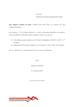 Exmº Sr.
Presidente da Câmara Municipal de Coimbra
José Augusto Ferreira da Silva, vereador eleito pelo CPC, no exercício das suas
competências legais,
vem requerer a vª exª se digne informá-lo se existe se encontram registados nos respetivos
serviços pedidos de atribuição de casas em bairros sociais, em nome de :
1. Fatou Diane, casada, residente na Avª Fernão de Magalhães, 465-B, 6º A, 3000 – 177
Coimbra;
2. Mariama Sissé Fati, casada, residente na Avª Central nº 7, 4º B – 3000 - 607 Coimbra,
Em caso afirmativo, se e quando é previsível vir a ocorrer tal atribuição.
E.D.
Coimbra, 19.02.2014
O vereador do CPC
José Augusto Ferreira da Silva
 