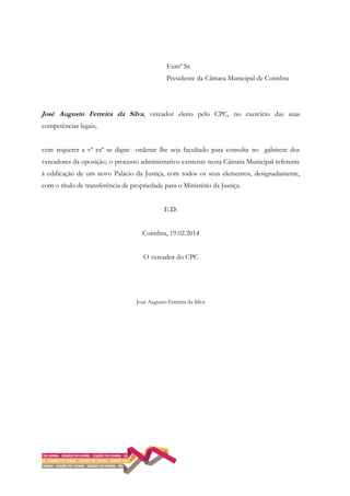 Exmº Sr.
Presidente da Câmara Municipal de Coimbra
José Augusto Ferreira da Silva, vereador eleito pelo CPC, no exercício das suas
competências legais,
vem requerer a vª exª se digne ordenar lhe seja facultado para consulta no gabinete dos
vereadores da oposição, o processo administrativo existente nesta Câmara Municipal referente
à edificação de um novo Palácio da Justiça, com todos os seus elementos, designadamente,
com o título de transferência de propriedade para o Ministério da Justiça.
E.D.
Coimbra, 19.02.2014
O vereador do CPC
José Augusto Ferreira da Silva
 