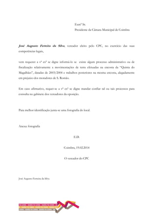 Exmº Sr.
Presidente da Câmara Municipal de Coimbra
José Augusto Ferreira da Silva, vereador eleito pelo CPC, no exercício das suas
competências legais,
vem requerer a vª exª se digne informá-lo se existe algum processo administrativo ou de
fiscalização relativamente a movimentações de terra efetuadas na encosta da “Quinta do
Magalhães”, datadas de 2003/2004 e trabalhos posteriores na mesma encosta, alegadamente
em prejuízo dos moradores de S. Romão.
Em caso afirmativo, requer-se a vª exª se digne mandar confiar tal ou tais processos para
consulta no gabinete dos vereadores da oposição.
Para melhor identificação junta-se uma fotografia do local.
Anexa: fotografia
E.D.
Coimbra, 19.02.2014
O vereador do CPC
José Augusto Ferreira da Silva
 