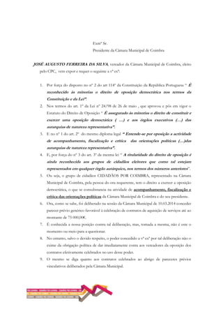 Exmº Sr.
Presidente da Câmara Municipal de Coimbra
JOSÉ AUGUSTO FERREIRA DA SILVA, vereador da Câmara Municipal de Coimbra, eleito
pelo CPC, vem expor e requer o seguinte a vª exª:
1. Por força do disposto no nº 2 do art 114º da Constituição da República Portuguesa “ È
reconhecido às minorias o direito de oposição democrática nos termos da
Constituição e da Lei”.
2. Nos termos do art. 1º da Lei nº 24/98 de 26 de maio , que aprovou e pôs em vigor o
Estatuto do Direito de Oposição “ É assegurado às minorias o direito de constituir e
exercer uma oposição democrática ( …) e aos órgãos executivos (…) das
autarquias de natureza representativa”.
3. E no nº 1 do art. 2º do mesmo diploma legal “ Entende-se por oposição a actividade
de acompanhamento, fiscalização e crítica das orientações políticas (…)das
autarquias de natureza representativa”.
4. E, por força do nº 3 do art. 3º da mesma lei “ A titularidade do direito de oposição é
ainda reconhecida aos grupos de cidadãos eleitores que como tal estejam
representados em qualquer órgão autárquico, nos termos dos números anteriores”.
5. Ou seja, o grupo de cidadãos CIDADÃOS POR COIMBRA, representado na Câmara
Municipal de Coimbra, pela pessoa do ora requerente, tem o direito a exercer a oposição
democrática, o que se consubstancia na atividade de acompanhamento, fiscalização e
crítica das orientações políticas da Câmara Municipal de Coimbra e do seu presidente.
6. Ora, como se sabe, foi deliberado na sessão da Câmara Municipal de 10.03.2014 conceder
parecer prévio genérico favorável à celebração de contratos de aquisição de serviços até ao
montante de 75 000,00€.
7. É conhecida a nossa posição contra tal deliberação, mas, tomada a mesma, não é este o
momento ou meio para a questionar.
8. No entanto, salvo o devido respeito, o poder concedido a vª exª por tal deliberação não o
exime da obrigação política de dar imediatamente conta aos vereadores da oposição dos
contratos efetivamente celebrados no uso desse poder.
9. O mesmo se diga quanto aos contratos celebrados ao abrigo de pareceres prévios
vinculativos deliberados pela Câmara Municipal.
 