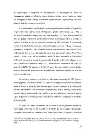 de Conservação: o Programa de Recomposição e Implantação de Áreas de
Conservação, focado em três áreas (matas de Zumbi e Duas Lagoas e entorno; matas
das barragens de Bita e Utinga e complexo vegetacional do Engenho Ilha), indicando
ações de diagnósticos e monitoramento.

        A nova década do século XXI está sendo marcada pela consolidação de grandes
empreendimentos e por decisões estratégicas na gestão ambiental de Suape. Não só
um novo Zoneamento está proposto para toda a área do CIPS como tem se adotado o
lema de Suape Sustentável, permitindo alimentar expectativas sobre a tomada de
medidas mais efetivas para a melhoria ambiental de todo Complexo. A proposta de
criação de Unidade de Conservação no complexo vegetacional de restinga e manguezal
do Engenho Ilha ganhou uma proposta formal e bem embasada, destacando o valor
ambiental da área e a oportunidade de ações para sua conservação; o Novo Plano
Diretor - Suape 2030, no seu Relatório Temático: Meio Ambiente e Saneamento
Ambiental1 apresenta proposta de estruturação da gestão ambiental em Suape, acena
com a incorporação de novas áreas à ZPEC, representando aumento de 33,1% da sua
área (de 6.864,57 ha passaria a 9.139 ha) além de várias outras recomendações
relativas ao controle, monitoramento e saneamento ambientais e planos de ação em
caso de emergências.

        Outros fatos relevantes no histórico das áreas protegidas do CIPS foram a
promulgação da Lei Estadual Nº 14.324/2011 que recategorizou as reservas ecológicas
Mata de Zumbi e Mata de Duas Lagoas como Parques Estaduais e a iniciativa do
Governo do Estado de criar a Unidade de Conservação de Bita e Utinga, objeto deste
trabalho. Novos desafios virão para definir e por em prática um sistema de gestão
capaz de garantir a consecução dos objetivos das respectivas categorias de Unidades
de Conservação.

        A partir de ações integradas de controle e monitoramento ambiental,
restauração ambiental, criação e gestão de Unidades de Conservação e proposições
avançadas, adequadas ao desafio de um Suape Sustentável, o Complexo Industrial

1
 Plano Diretor: Suape 2030. Relatório temático elaborado por PLANAVE/PROJETEC. Documento não
datado, disponível em: http://dc191.4shared.com/doc/Gf65Uqbi/preview.html. Download em 5 ago.
2011.

                                                                                                10
 
