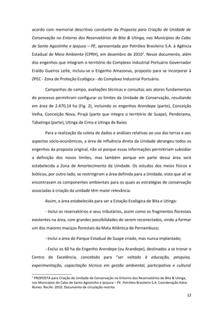 acordo com memorial descritivo constante da Proposta para Criação de Unidade de
Conservação no Entorno dos Reservatórios de Bita & Utinga, nos Municípios do Cabo
de Santo Agostinho e Ipojuca – PE, apresentada por Petróleo Brasileiro S.A. à Agência
Estadual de Meio Ambiente (CPRH), em dezembro de 20102. Nesse documento, além
dos engenhos que integram o território do Complexo Industrial Portuário Governador
Eraldo Gueiros Leite, incluiu-se o Engenho Amazonas, proposto para se incorporar à
ZPEC - Zona de Proteção Ecológica - do Complexo Industrial Portuário.

        Campanhas de campo, avaliações técnicas e consultas aos atores fundamentais
do processo permitiram configurar os limites da Unidade de Conservação, resultando
em área de 2.470,14 ha (Fig. 2), incluindo os engenhos Arendepe (parte), Conceição
Velha, Conceição Nova, Pirajá (parte que integra o território de Suape), Penderama,
Tabatinga (parte), Utinga de Cima e Utinga de Baixo.

        Para a realização da coleta de dados e análises relativas ao uso das terras e aos
aspectos sócio-econômicos, a área de influência direta da Unidade abrangeu todos os
engenhos da proposta original, não só porque essas informações permitiriam subsidiar
a definição dos novos limites, mas também porque em parte dessa área será
estabelecida a Zona de Amortecimento da Unidade. Os estudos dos meios físicos e
bióticos, por outro lado, se restringiram a área definida para a Unidade, visto que ali se
encontravam os componentes ambientais para os quais as estratégias de conservação
associadas à criação da unidade têm maior relevância.

        Assim, a área estabelecida para ser a Estação Ecológica de Bita e Utinga:

        - Inclui os reservatórios e seus tributários, assim como os fragmentos florestais
existentes na área, com grandes possibilidades de serem reconectados, vindo a formar
um dos maiores maciços florestais da Mata Atlântica de Pernambuco;

        - Inclui a área do Parque Estadual de Suape criado, mas nunca implantado;

        - Exclui os 60 ha do Engenho Arendepe (ou Arandepe), destinados a se tronar o
Centro de Excelência, concebido para “ser voltado à educação, pesquisa,
experimentação, capacitação técnica em gestão ambiental, participativa e cultural

2
 PROPOSTA para Criação de Unidade de Conservação no Entorno dos Reservatórios de Bita & Utinga,
nos Municípios do Cabo de Santo Agostinho e Ipojuca – PE. Petróleo Brasileiro S.A. Coordenação Kátia
Nunes. Recife: 2010. Documento de circulação restrita

                                                                                                       12
 