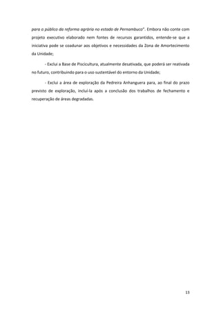 para o público da reforma agrária no estado de Pernambuco”. Embora não conte com
projeto executivo elaborado nem fontes de recursos garantidos, entende-se que a
iniciativa pode se coadunar aos objetivos e necessidades da Zona de Amortecimento
da Unidade;

       - Exclui a Base de Piscicultura, atualmente desativada, que poderá ser reativada
no futuro, contribuindo para o uso sustentável do entorno da Unidade;

       - Exclui a área de exploração da Pedreira Anhanguera para, ao final do prazo
previsto de exploração, incluí-la após a conclusão dos trabalhos de fechamento e
recuperação de áreas degradadas.




                                                                                    13
 