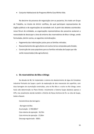 • Conjunto Habitacional do Programa Minha Casa Minha Vida.



        No decorrer do processo de negociação com os posseiros, foi criado um Grupo
de Trabalho, no intuito de dirimir conflitos, do qual participam representantes de
órgãos públicos e de organizações da sociedade civil. A partir dos debates acontecidos
nesse fórum de entidades, as organizações representativas dos posseiros acataram a
necessidade de desocupar a área do entorno dos reservatórios de Bita e Utinga, sendo
formuladas, dentre outras, as seguintes reivindicações:

   •    Pagamento das indenizações justas para as famílias retiradas;
   •    Reassentamento dos agricultores em outras terras compradas pelo Estado;
   •    Construção de casas populares para as famílias retiradas de Suape que não
        serão reassentadas (não agricultores).




   4.   Os reservatórios de Bita e Utinga

        Na década de 80, foi implantado o sistema de abastecimento de água do Complexo
Industrial Portuário de Suape a partir da exploração de dois mananciais de superfície, com
duas barragens de acumulação construídas, uma no Rio Bita e a outra no Rio Utinga, como
havia sido determinado no Plano Diretor. Inicialmente o Sistema Suape abastecia apenas o
CIPS, mas atualmente atende também o Distrito de Nossa Senhora do Ó e as vilas de Suape,
Gaibú e Nazaré.

        Características das barragens:

        - Barragem do Bita:
        Acumulação - 2.700.000m³
        Cota máxima de operação - 34,70m
        Cota mínima de operação - 27,00m
        Descarga regularizada - 300l/s


                                                                                       16
 