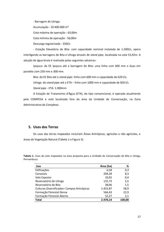 - Barragem de Utinga:
       Acumulação - 10.400.000 m³
       Cota máxima de operação - 63,00m
       Cota mínima de operação - 56,00m
       Descarga regularizada - 350l/s
       - Estação Elevatória do Bita: com capacidade nominal instalada de 1.200l/s, opera
interligando as barragens de Bita e Utinga através de stand pipe, localizada na cota 53,42m. A
adução de água bruta é realizada pelas seguintes adutoras:
       Ipojuca: da EE Ipojuca até a barragem do Bita: uma linha com 600 mm e duas em
paralelo com 250 mm e 300 mm.
       Bita: da EE Bita até o stand pipe: linha com 600 mm e capacidade de 620 l/s;
       Utinga: do stand pipe até a ETA – linha com 1000 mm e capacidade de 820 l/s
       Stand pipe - ETA: 1.000mm
       A Estação de Tratamento d'Água (ETA), do tipo convencional, é operada atualmente
pela COMPESA e está localizada fora da área da Unidade de Conservação, na Zona
Administrativa do Complexo.




    5. Usos das Terras
       Os usos das terras mapeados incluíram Áreas Antrópicas, agrícolas e não agrícolas, e
áreas de Vegetação Natural (Tabela 1 e Figura 3).




Tabela 1. Usos do solo mapeados na área proposta para a Unidade de Conservação de Bita e Utinga,
Pernambuco

         Uso                                                  Área (ha)             %
         Edificações                                              6,58            0,3
         Canaviais                                              204,28            8,3
         Solo Exposto                                            10,92            0,4
         Reservatório de Utinga                                 135,73            5,5
         Reservatório de Bita                                    38,06            1,5
         Culturas Diversificadas+ Campos Antrópicos           1.455,87           58,9
         Formação Florestal Densa                               566,43           22,9
         Formação Florestal Aberta                               52,27            2,1
         Total                                                2.470,14         100,00




                                                                                             17
 
