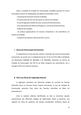 Dada a condição de Unidade de Conservação, atividades passíveis de serem
licenciadas mostram-se inadequadas aos objetivos pretendidos, como:
        - A presença de processos erosivos instalados;
        - O cultivo extensivo de cana-de-açúcar no interior da Unidade;
        - O uso do fogo para colheita da cana, na Zona de Amortecimento;
        - O funcionamento da Pedreira Anhanguera, na Zona de Amortecimento;
        - O plantio de eucalipto;
        - As práticas agropecuárias em lavouras temporárias e de subsistência, no
interior da Unidade;
        - Frequência de espécies exóticas de flora e fauna.




   7.   Áreas de Preservação Permanente

        O mapeamento da área permitiu estimar a extensão das áreas de preservação
permanente, de acordo com o estabelecido do Art. 2º da Lei 4771/ 1965 e detalhado
nas Resoluções CONAMA Nº 302/2002 e Nº 303/2002, existentes no interior da
Unidade de Conservação: são 470 ha de faixas marginais aos reservatórios, rios e
córregos e 49 ha em volta de nascentes.




   8. Flora nas Áreas de Vegetação Natural

        A vegetação secundária nos diferentes estágios de sucessão da Floresta
Ombrófila Densa ou Floresta Pluvial Tropical encontrada na área de Unidade de
Conservação apresenta flora típica das florestas ombrófilas da Mata Sul
pernambucana.

        Entre as espécies arbóreas identificadas na área se encontram aquelas
características dos diferentes estágios de regeneração, desde as pioneiras, que
vegetam em áreas de capoeiras, até aquelas consideradas climácicas, típicas da


                                                                               19
 