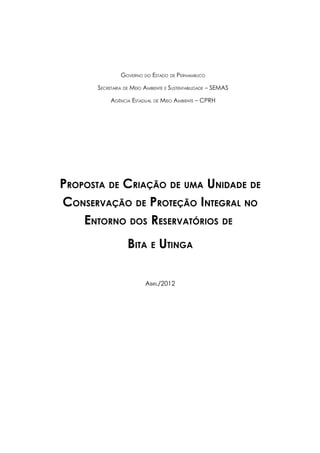 GOVERNO DO ESTADO DE PERNAMBUCO

       SECRETARIA DE MEIO AMBIENTE E SUSTENTABILIDADE – SEMAS

            AGÊNCIA ESTADUAL   DE   MEIO AMBIENTE – CPRH




PROPOSTA DE CRIAÇÃO DE UMA UNIDADE DE
CONSERVAÇÃO DE PROTEÇÃO INTEGRAL NO
    ENTORNO DOS RESERVATÓRIOS DE
                   BITA E UTINGA

                          ABRIL/2012
 