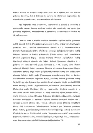 floresta madura, em avançado estágio de sucessão. Essas espécies, não raro, vicejam
próximas às outras, dada à dinâmica das clareiras no interior dos fragmentos e às
novas bordas que se formam como resultado da ação humana.

       Nos fragmentos mais conservados, a serapilheira é espessa e abundante a
regeneração natural. Algumas espécies exóticas são encontradas nas bordas dos
pequenos fragmentos, diferentemente, o dendezeiro, se estabelece no interior de
vários fragmentos.

       Citam-se, entre as espécies arbóreas observadas: cupiúba(Tapirira guianense
Aubl.), caboatã-de-leite (Thyrsodium spruceanum Benth.), imbira-vermelha (Xylopia
frutescens Aubl.), pau-faia (Aspidosperma discolor A.DC.), banana-de-macaco
(Himatanthus bracteatus (A.DC.) Woodson), sambaqui (Schefflera morototoni (Aubl.)
Maguire, Steyerm. & Frodin), grão-de-galo (Cordia nodosa Lam.), amescla-seca
(Protium giganteum Engl.),       amescla-de-cheiro (Protium heptaphyllum (Aubl.)
Marchand), oiti-coró (Couepia rufa Dicke),     bulandi (Symphonia globulifera L.f.),
pororoca ou orelha-de-burro (Clusia nemorosa G. F. W. Meyer), lacre (Vismia
guianensis (Aublet) Choisy, mamajuda (Sloanea sp), canudo-de-cachimbo (Mabea
occidentalis Benth.), pinga-orvalho (Maprounea guianensis Aubl.), sete-cascos (Pera
glabrata (Schott.) Baill.), cocão (Pogonophora schomburgkiana Mier ex. Benth),
sucupira-mirim (Bowdichia virgilioides Kunth), pau-ferro (Dialium guianense (Aubl.)
Sandwith), coração-de-negro (Inga capitata Desv.), visgueiro (Parkia pendula(Willd.)
Benth. ex Walp.), favinha (Stryphinodendron pulcherrimum (Willd.) Hochr.), embiriba
(Eschweilera ovata (Cambess.) Miers.),       japaranduba (Gustavia augusta L. ),
sapucarana (Lecythis lurida (Miers) S. A. Mori), sapucaia (Lecythis pisonis Cambess.),
murici (Byrsonima sericea A.DC.), pau-de-jangada (Apeiba tibourbou Aubl.), munguba
(Eriotheca macrophylla (K. Schum.) A. Robyns), mutamba (Guazuma ulmifolia Lam.),
carrasco (Miconia albicans (Sw.) Triana), sabiazeira-branca (Miconia minutiflora
(Bonpl.) DC), brasa-apagada (Miconia prasina (Sw.) DC.), quiri (Brosimum guianense
(Aubl.) Huber), guabiraba (Campomanesia dichotoma (O.Berg.) Mattos), buranhaém
(Pradosia lactescens (Vell.) Radlk.), praíba (Simarouba amara Aubl.), mata-menino
(Siparuna guianensis Aubl.), embaúba (Cecropia pachystachya Trec.), embaúba-da-
mata (Pourouma guianensis Aubl.) e Paypayrola blanchetiana Tul.

                                                                                   20
 