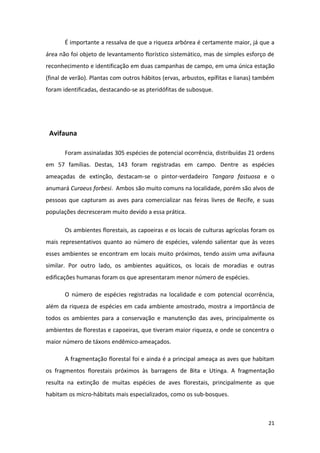 É importante a ressalva de que a riqueza arbórea é certamente maior, já que a
área não foi objeto de levantamento florístico sistemático, mas de simples esforço de
reconhecimento e identificação em duas campanhas de campo, em uma única estação
(final de verão). Plantas com outros hábitos (ervas, arbustos, epífitas e lianas) também
foram identificadas, destacando-se as pteridófitas de subosque.




 Avifauna

       Foram assinaladas 305 espécies de potencial ocorrência, distribuídas 21 ordens
em 57 famílias. Destas, 143 foram registradas em campo. Dentre as espécies
ameaçadas de extinção, destacam-se o pintor-verdadeiro Tangara fastuosa e o
anumará Curaeus forbesi. Ambos são muito comuns na localidade, porém são alvos de
pessoas que capturam as aves para comercializar nas feiras livres de Recife, e suas
populações decresceram muito devido a essa prática.

       Os ambientes florestais, as capoeiras e os locais de culturas agrícolas foram os
mais representativos quanto ao número de espécies, valendo salientar que às vezes
esses ambientes se encontram em locais muito próximos, tendo assim uma avifauna
similar. Por outro lado, os ambientes aquáticos, os locais de moradias e outras
edificações humanas foram os que apresentaram menor número de espécies.

       O número de espécies registradas na localidade e com potencial ocorrência,
além da riqueza de espécies em cada ambiente amostrado, mostra a importância de
todos os ambientes para a conservação e manutenção das aves, principalmente os
ambientes de florestas e capoeiras, que tiveram maior riqueza, e onde se concentra o
maior número de táxons endêmico-ameaçados.

       A fragmentação florestal foi e ainda é a principal ameaça as aves que habitam
os fragmentos florestais próximos às barragens de Bita e Utinga. A fragmentação
resulta na extinção de muitas espécies de aves florestais, principalmente as que
habitam os micro-hábitats mais especializados, como os sub-bosques.



                                                                                     21
 
