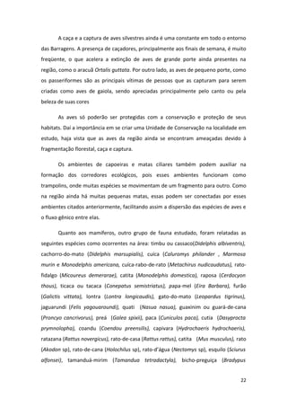 A caça e a captura de aves silvestres ainda é uma constante em todo o entorno
das Barragens. A presença de caçadores, principalmente aos finais de semana, é muito
freqüente, o que acelera a extinção de aves de grande porte ainda presentes na
região, como o aracuã Ortalis guttata. Por outro lado, as aves de pequeno porte, como
os passeriformes são as principais vítimas de pessoas que as capturam para serem
criadas como aves de gaiola, sendo apreciadas principalmente pelo canto ou pela
beleza de suas cores

       As aves só poderão ser protegidas com a conservação e proteção de seus
habitats. Daí a importância em se criar uma Unidade de Conservação na localidade em
estudo, haja vista que as aves da região ainda se encontram ameaçadas devido à
fragmentação florestal, caça e captura.

       Os ambientes de capoeiras e matas ciliares também podem auxiliar na
formação dos corredores ecológicos, pois esses ambientes funcionam como
trampolins, onde muitas espécies se movimentam de um fragmento para outro. Como
na região ainda há muitas pequenas matas, essas podem ser conectadas por esses
ambientes citados anteriormente, facilitando assim a dispersão das espécies de aves e
o fluxo gênico entre elas.

       Quanto aos mamíferos, outro grupo de fauna estudado, foram relatadas as
seguintes espécies como ocorrentes na área: timbu ou cassaco(Didelphis albiventris),
cachorro-do-mato (Didelphis marsupialis), cuíca (Caluromys philander , Marmosa
murin e Monodelphis americana, cuíca-rabo-de-rato (Metachirus nudicaudatus), rato-
fidalgo (Micoureus demerarae), catita (Monodelphis domestica), raposa (Cerdocyon
thous), ticaca ou tacaca (Conepatus semistriatus), papa-mel (Eira Barbara), furão
(Galictis vittata), lontra (Lontra longicaudis), gato-do-mato (Leopardus tigrinus),
jaguarundi (Felis yagouaroundi), quati (Nasua nasua), guaxinim ou guará-de-cana
(Proncyo cancrivorus), preá (Galea spixii), paca (Cuniculos paca), cutia (Dasyprocta
prymnolopha), coandu (Coendou preensilis), capivara (Hydrochaeris hydrochaeris),
ratazana (Rattus novergicus), rato-de-casa (Rattus rattus), catita (Mus musculus), rato
(Akodon sp), rato-de-cana (Holochilus sp), rato-d’água (Nectomys sp), esquilo (Sciurus
alfonsei), tamanduá-mirim (Tamandua tetradactyla), bicho-preguiça (Bradypus


                                                                                    22
 