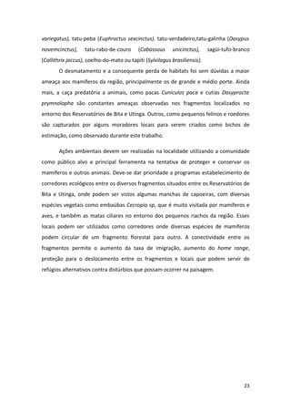 variegatus), tatu-peba (Euphractus sexcinctus). tatu-verdadeiro,tatu-galinha (Dasypus
novemcinctus),     tatu-rabo-de-couro      (Cabassous     unicinctus),     sagüi-tufo-branco
(Callithrix jaccus), coelho-do-mato ou tapiti (Sylvilagus brasiliensis).
       O desmatamento e a consequente perda de habitats foi sem dúvidas a maior
ameaça aos mamíferos da região, principalmente os de grande e médio porte. Ainda
mais, a caça predatória a animais, como pacas Cuniculos paca e cutias Dasyprocta
prymnolopha são constantes ameaças observadas nos fragmentos localizados no
entorno dos Reservatórios de Bita e Utinga. Outros, como pequenos felinos e roedores
são capturados por alguns moradores locais para serem criados como bichos de
estimação, como observado durante este trabalho.

       Ações ambientais devem ser realizadas na localidade utilizando a comunidade
como público alvo e principal ferramenta na tentativa de proteger e conservar os
mamíferos e outros animais. Deve-se dar prioridade a programas estabelecimento de
corredores ecológicos entre os diversos fragmentos situados entre os Reservatórios de
Bita e Utinga, onde podem ser vistos algumas manchas de capoeiras, com diversas
espécies vegetais como embaúbas Cecropia sp, que é muito visitada por mamíferos e
aves, e também as matas ciliares no entorno dos pequenos riachos da região. Esses
locais podem ser utilizados como corredores onde diversas espécies de mamíferos
podem circular de um fragmento florestal para outro. A conectividade entre os
fragmentos permite o aumento da taxa de imigração, aumento do home range,
proteção para o deslocamento entre os fragmentos e locais que podem servir de
refúgios alternativos contra distúrbios que possam ocorrer na paisagem.




                                                                                         23
 