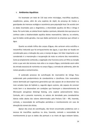 9.   Ambientes Aquáticos

        Foi levantado um total de 116 taxa entre microalgas, macrófitas aquáticas,
zooplâncton, peixes, além de uma espécies de réptil, da presença de insetos e
gastrópodes de interesse ecológico e econômico para população local. De acordo com
os dados levantados para o diagnóstico, a diversidade aquática de Bita e Utinga é
baixa. Por outro lado, as coletas foram rápidas e pontuais, deixando clara que pouco se
conhece sobre a biodiversidade aquática destes reservatórios. Sabe-se, no entanto,
que há dados sendo gerados, mas que dados pertencem às empresas que utilizam a
água.

        Quanto ao estado trófico dos corpos d’águas, eles variaram entre eutrófico e
mesotrófico indicando que há enriquecimento das águas, o que deve ser levado em
consideração para a indicação dos usos e manejo da água. Um fator importante a ser
considerado é a manutenção e recuperação da mata no entorno dos reservatórios.
Como já amplamente conhecido, a vegetação ciliar funciona como um filtro ou tampão
entre o que vem dos terrenos mais altos e os corpos d’água, controlando assim além
da entrada excessiva de nutrientes no corpo d’água, a entrada de sedimento, além de
metais pesados e contaminantes.

        O acelerado processo de eutrofização do reservatório de Utinga ficou
evidenciado pela predominância de cianobactérias e clorofíceas. Este reservatório
esteve dominado por organismos generalista que são capazes de se desenvolver nos
mais variados tipos de habitats e, segundo alguns autores, são capazes de conviver
muito bem e se desenvolver em condições que favoreçam o desenvolvimento de
Microcystis aeruginosa (Kützing) Kützing, uma espécie potencialmente tóxica.
Contudo, até o presente momento, os valores de densidade para cianobactérias
tóxicas estão abaixo dos valores determinados pela Portaria 518 – MS, havendo,
contudo, a necessidade de verificações periódicas e monitoramento em caso de
elevação do número de células.
        Apesar dos sinais de eutrofização, não foram encontrados problemas com o
excesso de macrófitas aquáticas na área, havendo, contudo a necessidade de
monitoramento já que os dados são pontuais e os níveis de água estavam baixos.


                                                                                    24
 