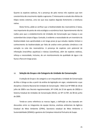Quanto às espécies exóticas, há a presença de pelo menos três espécies que tem
característica de crescimento rápido e agressivo. É interessante o estudo dos efeitos da
tilápia nestes sistemas, uma vez que essa espécie degrada fortemente a ictiofauna
nativa.
          Desta forma, pôde-se verificar que a biodiversidade dos reservatórios é baixa,
mas importante do ponto de vista ecológico e econômico local. Aparentemente não há
razões para que o estabelecimento de Unidades de Conservação que impeça o uso
sustentável dos corpos d’água. Contudo, é evidente a necessidade de um inventário da
biodiversidade mais aprofundado e em longo prazo já que estudos rápidos limitam o
conhecimento da biodiversidade por falta de análise entre períodos climáticos e de
variação na cota dos reservatórios. A presença de espécies com potencial de
infestação (macrófitas aquáticas) e tóxicas (cianofícias), além de espécies exóticas,
reforça a necessidade, inclusive, de um monitoramento da qualidade de água e da
fauna e flora em longo prazo.




10.       Seleção do Grupo e da Categoria de Unidade de Conservação

          A seleção do Grupo e da categoria a ser enquadrada a Unidade de Conservação
de Bita e Utinga se deu a partir da análise da legislação em vigor, notadamente a que
disciplina o Sistema Nacional de Unidade de Conservação - SNUC (Lei Nº 9985 de 18 de
julho de 2000 e seu Decreto regulamentador, Nº 4.340, de 22 de agosto de 2002)e o
Sistema Estadual de Unidades de Conservação (SEUC), Lei Nº 13.787, de 08 de junho
de 2009.

          Tendo-se como referência os marcos legais, a definição se deu baseada em
discussões entre os integrantes da equipe técnica, analistas ambientais da Agência
Estadual de Meio Ambiente (CPRH), Secretaria estadual de Meio Ambiente e
Sustentabilidade (SEMAS) e gestores do Complexo Industrial Portuário de Suape.




                                                                                     25
 