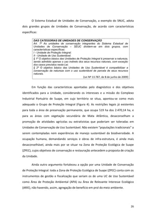 O Sistema Estadual de Unidades de Conservação, a exemplo do SNUC, adota
dois grandes grupos de Unidades de Conservação, de acordo com características
específicas:

         DAS CATEGORIAS DE UNIDADES DE CONSERVAÇÃO
         Art. 7º As unidades de conservação integrantes do Sistema Estadual de
         Unidades de Conservação – SEUC dividem-se em dois grupos, com
         características específicas:
         I - Unidade de Proteção Integral;
         II - Unidade de Uso Sustentável.
         § 1º O objetivo básico das Unidades de Proteção Integral é preservar a natureza,
         sendo admitido apenas o uso indireto dos seus recursos naturais, com exceção
         dos casos previstos nesta Lei.
         § 2º O objetivo básico das Unidades de Uso Sustentável é compatibilizar a
         conservação da natureza com o uso sustentável de parcela de seus recursos
         naturais.
                                                   (Lei Nº 13.787, de 8 de junho de 2009)


       Em função das características apontadas pelo diagnóstico e dos objetivos
identificados para a Unidade, considerando os interesses e a missão do Complexo
Industrial Portuário de Suape, em cujo território se situa, apontou-se como mais
adequado o Grupo de Proteção Integral (Figura 4). As restrições legais já existentes
para toda a área de preservação permanente, que ocupa 519 ha dos 2.470,14 ha, e
para as áreas com vegetação secundária de Mata Atlântica, desaconselham a
promoção de atividades agrícolas ou extrativistas que poderiam ser toleradas em
Unidades de Conservação de Uso Sustentável. Não existem “populações tradicionais” a
serem contempladas nem experiências de manejo sustentável da biodiversidade. A
ocupação humana, demandando serviços e obras de infra-estrutura, é ainda mais
desaconselhável, ainda mais por se situar na Zona de Proteção Ecológica de Suape
(ZPEC), cujos objetivos de conservação e restauração antecedem a proposta de criação
da Unidade.

       Ainda outro argumento fortaleceu a opção por uma Unidade de Conservação
de Proteção Integral: toda a Zona de Proteção Ecológica de Suape (ZPEC) conta com os
instrumentos de gestão e fiscalização que seriam os de uma UC de Uso Sustentável
como Área de Proteção Ambiental (APA) ou Área de Relevante Interesse Ecológico
(ARIE), não havendo, assim, agregação de benefício em prol do meio ambiente.




                                                                                            26
 