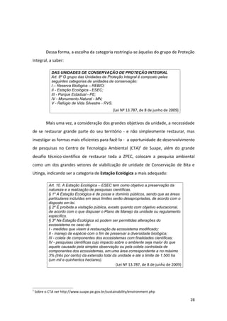 Dessa forma, a escolha da categoria restringiu-se àquelas do grupo de Proteção
Integral, a saber:

              DAS UNIDADES DE CONSERVAÇÃO DE PROTEÇÃO INTEGRAL
              Art. 8º O grupo das Unidades de Proteção Integral é composto pelas
              seguintes categorias de unidades de conservação:
              I – Reserva Biológica – REBIO;
              II - Estação Ecológica - ESEC;
              III - Parque Estadual - PE;
              IV - Monumento Natural - MN;
              V - Refúgio de Vida Silvestre - RVS.
                                                   (Lei Nº 13.787, de 8 de junho de 2009)


          Mais uma vez, a consideração dos grandes objetivos da unidade, a necessidade
de se restaurar grande parte do seu território - e não simplesmente restaurar, mas
investigar as formas mais eficientes para fazê-lo - a oportunidade de desenvolvimento
de pesquisas no Centro de Tecnologia Ambiental (CTA) 3 de Suape, além do grande
desafio técnico-científico de restaurar toda a ZPEC, colocam a pesquisa ambiental
como um dos grandes vetores de viabilização de unidade de Conservação de Bita e
Utinga, indicando ser a categoria de Estação Ecológica a mais adequada:

            Art. 10. A Estação Ecológica – ESEC tem como objetivo a preservação da
            natureza e a realização de pesquisas científicas.
            § 1º A Estação Ecológica é de posse e domínio públicos, sendo que as áreas
            particulares incluídas em seus limites serão desapropriadas, de acordo com o
            disposto em lei.
            § 2º É proibida a visitação pública, exceto quando com objetivo educacional,
            de acordo com o que dispuser o Plano de Manejo da unidade ou regulamento
            específico.
            § 3º Na Estação Ecológica só podem ser permitidas alterações do
            ecossistema no caso de:
            I - medidas que visem à restauração de ecossistema modificado;
            II - manejo de espécie com o fim de preservar a diversidade biológica;
            III - coleta de componentes dos ecossistemas com finalidades científicas;
            IV - pesquisas científicas cujo impacto sobre o ambiente seja maior do que
            aquele causado pela simples observação ou pela coleta controlada de
            componentes dos ecossistemas, em uma área correspondente a no máximo
            3% (três por cento) da extensão total da unidade e até o limite de 1.500 ha
            (um mil e quinhentos hectares).
                                                     (Lei Nº 13.787, de 8 de junho de 2009)




3
    Sobre o CTA ver http://www.suape.pe.gov.br/sustainability/environment.php

                                                                                              28
 