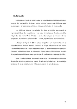 12. Conclusão

       A proposta de criação de uma Unidade de Conservação de Proteção Integral no
entorno dos reservatórios de Bita e Utinga vem ao encontro das iniciativas para
consolidação e fortalecimento do Sistema Estadual de Unidades de Conservação.

       Esta iniciativa propicia a ampliação das áreas protegidas, aumentando a
representatividade dos ecossistemas - no caso, formações da floresta ombrófila,
integrantes do bioma Mata Atlântica – com potencial para o fornecimento de
propágulos, dispersores e conhecimentos - e ainda, a proteção aos recursos hídricos.

       A Estação Ecológica de Bita e Utinga proposta é um instrumento para a
concretização da idéia da “Barreira Florestal” de Suape, articulando-se com outras
Unidades de Conservação, criadas e a serem criadas, na Zona de Proteção Ecológica do
Complexo Industrial Portuário de Governador Eraldo Gueiros, formando um mosaico
de Unidades e possibilitando novas experiências de gestão desses espaços protegidos.

       Como Estação Ecológica, destinada à preservação e à recuperação ambiental e
à pesquisa, deverá responder ao grande desafio de contribuir para a restauração
ambiental de terras historicamente utilizadas no plantio da cana-de-açúcar.




                                                                                   29
 