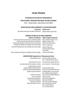 FICHA TÉCNICA

                         GOVERNO DO ESTADO DE PERNAMBUCO
                 Governador: Eduardo Henrique Accioly Campos
                       Vice – Governador: João Soares Lyra Neto

                 SECRETARIA DE MEIO AMBIENTE E SUSTENTABILIDADE
                                       Secretário: Sérgio Xavier
           Secretário Executivo de Meio Ambiente: Hélvio Polito Lopes Filho


                         AGÊNCIA ESTADUAL DE MEIO AMBIENTE
                             Diretor Presidente: Hélio Gurgel Cavalcanti
    Diretoria de Recursos Florestais e Biodiversidade:    Maria Vileide de Barros Lins
          Diretoria de Controle de Fontes Poluidoras:     Waldecy Farias Filho
   Diretoria de Gestão Territorial e Recursos Hídricos:   Nelson José Maricevich
    Unidade de Gestão de Unidades de Conservação:         Nahum Tabatchnik
 Setor de Planejamento de Unidades de Conservação:        Joselma Figueirôa
                                                          Tassiane Novacosque
                                                          Liana Melo
Setor de Administração de Unidades de Conservação:        Samanta Della Bella

                      GEOSISTEMAS Engenharia e Planejamento Ltda
                                  Coordenação Geral:      Eng° Civil Roberto Muniz
                                                          Arq. Urbanista Elaine Souza
                                Coordenação Técnica:      Eng. Florestal Isabelle Meunier
               Coordenação de Articulação e Gestão:       Arq. Urbanista Telma Buarque
                             Responsáveis técnicos:
                      Quadro Ambiental-Meio Físico:       Geog. Deivide Soares
                     Quadro Ambiental-Meio Biótico:       Eng. Florestal Isabelle Meunier
                           Quadro Socioeconômico:         Socióloga Maria Lia de Araújo
                                                          Arq. Urbanista Eliane Bryon
                                  Cobertura Vegetal:      Eng. Florestal Isabelle Meunier
                                    Fauna Terrestre:      Glauco Pereira
                            Ecossistemas Aquáticos:       Biol. Karine Magalhães
                              Processo Participativo:     Alexandre Botelho
                                 Assessoria Jurídica:     Adv. Ana Carolina Macedo
                            Núcleo de Apoio Técnico:      Eng. Florestal Ana Santos
                                                          Arq. Tatiana Oliveira
                                                          Psic. Janaina Gomes
 