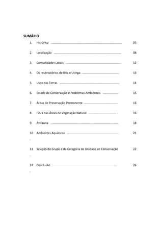 SUMÁRIO
  1.   Histórico ......................................................................................   05


  2.   Localização .................................................................................      08


  3.   Comunidades Locais ..................................................................              12


  4.   Os reservatórios de Bita e Utinga .............................................                    13


  5.   Usos das Terras ........................................................................           14


  6.   Estado de Conservação e Problemas Ambientais ...................                                   15


  7.   Áreas de Preservação Permanente .........................................                          16


  8.   Flora nas Áreas de Vegetação Natural ................................. .                           16


  9.   Avifauna ..................................................................................        18


  10   Ambientes Aquáticos ..............................................................                 21
  .


  11   Seleção do Grupo e da Categoria de Unidade de Conservação                                          22
  .


  12   Conclusão ..............................................................................           26
  .
 