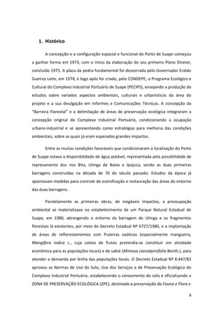 1. Histórico

       A concepção e a configuração espacial e funcional do Porto de Suape começou
a ganhar forma em 1973, com o inicio da elaboração do seu primeiro Plano Diretor,
concluído 1975. A placa da pedra fundamental foi descerrada pelo Governador Eraldo
Gueiros Leite, em 1974, e logo após foi criado, pelo CONDEPE, o Programa Ecológico e
Cultural do Complexo Industrial Portuário de Suape (PECIPS), ensejando a produção de
estudos sobre variados aspectos ambientais, culturais e urbanísticos da área do
projeto e a sua divulgação em Informes e Comunicações Técnicas. A concepção da
“Barreira Florestal” e a delimitação de áreas de preservação ecológica integraram a
concepção original do Complexo Industrial Portuário, condicionando a ocupação
urbano-industrial e se apresentando como estratégias para melhoria das condições
ambientais, sobre as quais já eram esperados grandes impactos.

       Entre as muitas condições favoráveis que condicionaram a localização do Porto
de Suape estava a disponibilidade de água potável, representada pela possibilidade de
represamento dos rios Bita, Utinga de Baixo e Ipojuca, sendo as duas primeiras
barragens construídas na década de 70 do século passado. Estudos da época já
apontavam medidas para controle de eutrofização e restauração das áreas do entorno
das duas barragens.

       Paralelamente as primeiras obras, de inegáveis impactos, a preocupação
ambiental se materializava no estabelecimento de um Parque Natural Estadual de
Suape, em 1980, abrangendo o entorno da barragem de Utinga e os fragmentos
florestais lá existentes, por meio do Decreto Estadual Nº 6727/1980, e a implantação
de áreas de reflorestamentos com fruteiras exóticas (especialmente mangueira,
Mangifera indica L., cuja coleta de frutos pretendia-se constituir em atividade
econômica para as populações locais) e de sabiá (Mimosa caesalpiniifolia Benth.), para
atender a demanda por lenha das populações locais. O Decreto Estadual Nº 8.447/83
aprovou as Normas de Uso do Solo, Uso dos Serviços e de Preservação Ecológica do
Complexo Industrial Portuário, estabelecendo o zoneamento do solo e oficializando a
ZONA DE PRESERVAÇÃO ECOLÓGICA (ZPE), destinada a preservação da Fauna e Flora e

                                                                                    8
 