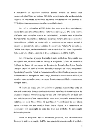 à manutenção do equilíbrio ecológico, ficando proibido os demais usos,
compreendendo 45% do território do CIPS. Até a presente data, o Parque Estadual não
chegou a ser implantado, as iniciativas de plantio não atenderam seus objetivos e a
ZPE é objeto dos mais variados usos pelas comunidades locais.

       Em 1987, a Lei Estadual Nº 9989 definiu duas importantes áreas com cobertura
natural de floresta ombrófila existentes no território de Suape, na ZPE, como reservas
ecológicas, com restrições quanto ao parcelamento, ocupação com edificações,
desmatamento, movimentação de terras e exploração mineral. Embora não tenham se
constituído em Unidades de Conservação no senso estrito (as reservas ecológicas
possam ser consideradas como unidades de conservação “atípicas”), as Matas de
Zumbi e Duas Lagoas, também conhecida como Mata da Boa Vista ou do Engenho Boa
Vista, passaram a integrar o sistema de áreas protegidas do território do CIPS.

       Em 1998 surgiu a proposta de criação de outra Unidade de Conservação, essa
no Engenho Ilha, reunindo áreas de restinga e manguezais. A Zona de Preservação
Ecológica de Suape foi incorporada ao Zoneamento Ecológico-Econômico Costeiro
(ZEEC) do Litoral Sul, como a Subzona de Proteção Ecológica de Suape, integrante da
Zona Urbano/Industrial Portuária. Nessa subzona foram identificados problemas como
assoreamento das barragens de Bita e Utinga, lavouras de subsistência cultivadas por
posseiros no torno das barragens e presença de pedreira em atividade, a montante da
barragem de Bita.

       O século XXI iniciou um novo período de grandes investimentos tanto em
relação à implantação de empreendimentos quanto no reforço de infra-estrutura. Os
Estudos de Impactos Ambientais (EIA) para todo CIPS foram concluídos em 2000, com
uma série de constatações e recomendações importantes, entre elas a necessidade de
elaboração de novo Plano Diretor no qual fossem reconsiderados os usos atuais,
alguns contrários aos preconizados Plano Diretor vigente, e a necessidade de
conservação com adequação de usos das áreas das Unidades de Conservação,
definidas legalmente.

       Entre os Programas Básicos Ambientais propostos, dois relacionavam-se
diretamente as áreas protegidas da ZPE e àquelas prioritárias para criação de Unidades

                                                                                    9
 