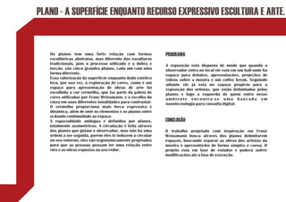 PLANO - A SUPERFÍCIE ENQUANTO RECURSO EXPRESSIVO ESCULTURA E ARTE.


   Os planos tem uma forte relação com formas              PROGRAMA
   escultóricas abstratas, mas diferente das esculturas
   tradicionais, pois o processo utilizado é a dobra e     A exposição está disposta de modo que quando o
   torção, são cinco grandes planos, cada um com uma       observador entra no local ele está em um hall onde há
   forma diferente.                                        espaço para debates, apresentações, projeções de
   Essa valorização da superfície enquanto dado estético   vídeos sobre a mostra e um coffee break. Seguindo
   leva, por sua vez, à exploração de cores, como é um     adiante ele já está no espaço propicio para a
   espaço para apresentação de obras de arte foi           exposição dos artistas, que estão delimitados pelos
   escolhida a cor vermelha, que faz parte da paleta de    planos e logo a esquerda de quem entra nesse
   cores utilizadas por Franz Weissmann, e a escolha do    ambiente encontra-se uma bancada em
   cinza em suas diferentes tonalidades para contrastar.   nanotecnologia para consulta digital.
   O vermelho proporciona mais forca expressiva e
   dinâmica, além de unir os elementos e os planos entre
   si dando continuidade ao espaço.
   A espacialidade ambígua é definidos por planos,         CONCLUSÃO
   totalmente assimétricos. A circulação é feita através
   dos planos que guiam o observador, mas não há uma       O trabalho projetado com inspiração em Franz
   ordem a ser seguida, porém eles te induzem a circular   Weissmann busca através dos planos delimitarem
   no seu entorno, eles são ergonomicamente projetados     espaços, buscando separar as obras dos artistas da
   para que as pessoas possam ter uma relação entre        mostra e apresentá-los de forma simples e coesa. O
   eles e as obras expostas ao seu redor.                  projeto esta em fase de estudos e poderá sofrer
                                                           modificações até a fase de execução.
 