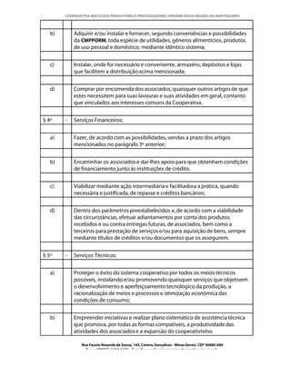 COOPERATIVA MISTA DOS PRODUTORES E PROCESSADORES ORGÂNICOS DA REGIÃO DA MANTIQUEIRA



   b)       Adquirir e/ou instalar e fornecer, segundo conveniências e possibilidades
            da CMPPORM, toda espécie de utilidades, gêneros alimentícios, produtos
            de uso pessoal e doméstico, mediante idêntico sistema;


   c)       Instalar, onde for necessário e conveniente, armazéns, depósitos e lojas
            que facilitem a distribuição acima mencionada;


   d)       Comprar por encomenda dos associados, quaisquer outros artigos de que
            estes necessitem para suas lavouras e suas atividades em geral, contanto
            que vinculados aos interesses comuns da Cooperativa.


§ 4º    -   Serviços Financeiros:


   a)       Fazer, de acordo com as possibilidades, vendas a prazo dos artigos
            mencionados no parágrafo 3º anterior;


   b)       Encaminhar os associados e dar-lhes apoio para que obtenham condições
            de financiamento junto às instituições de crédito.


   c)       Viabilizar mediante ação intermediária e facilitadora a prática, quando
            necessária e justificada, de repasse e créditos bancários;


   d)       Dentro dos parâmetros preestabelecidos e, de acordo com a viabilidade
            das circunstâncias, efetuar adiantamentos por conta dos produtos
            recebidos e ou contra entregas futuras, de associados, bem como a
            terceiros para prestação de serviços e/ou para aquisição de bens, sempre
            mediante títulos de créditos e/ou documentos que os assegurem.


§ 5º    -   Serviços Técnicos:


   a)       Proteger o êxito do sistema cooperativo por todos os meios técnicos
            possíveis, instalando e/ou promovendo quaisquer serviços que objetivem
            o desenvolvimento e aperfeiçoamento tecnológico da produção, a
            racionalização de meios e processos e otimização econômica das
            condições de consumo;


   b)       Empreender iniciativas e realizar plano sistemático de assistência técnica
            que promova, por todas as formas compatíveis, a produtividade das
            atividades dos associados e a expansão do cooperativismo.

               Rua Fausto Resende de Sousa, 143, Centro, Gonçalves - Minas Gerais, CEP 36680-000
                 Fone: (0XX35)-1654.1453 – E-mail: goncalves@organicosdamantiqueira.com.br
 