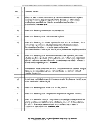 COOPERATIVA MISTA DOS PRODUTORES E PROCESSADORES ORGÂNICOS DA REGIÃO DA MANTIQUEIRA



§ 6º    -   Serviços Sociais:


   a)       Elaborar, executar gradativamente, e constantemente reatualizar plano
            geral de iniciativas de promoção humana, dirigido aos interesses de
            melhoria da qualidade de vida dos associados, seus familiares e
            funcionários da CMPPORM;


   b)       Prestação de serviços médicos e odontológicos;


   c)       Prestação de serviços de saneamento e higiene;


   d)       Prestação de serviços culturais, seja escolar e/ou educacional, como ainda,
            em campo específico, da educação cooperativista aos associados,
            funcionários e familiares e orientação administrativa
            (micro-econômica-familiar), de educação orçamentária e de planejamento;


   e)       Prestação de serviços de desenvolvimento social e esportivo, incluindo
            clubes, quadras esportivas, cinemas, bibliotecas, restaurantes, e apoio aos
            demais meios de convívio e lazer das respectivas comunidades urbanas e
            rurais atingidas pela ação da CMPPORM.


   f)       Fomento de instituições comunitárias, tais como lactários, creches, abrigos
            (pessoas idosas), escolas, praças e ambientes de uso comum cultural,
            social e desportiva;


   g)       Estudos de viabilidade e possível implementação de plano de eletrificação
            rural e meios de comunicação;


   h)       Prestação de serviços de orientação fiscal e jurídica;


   i)       Prestação de serviços de competições desportivas; viagens e turismo;


   j)       Prestação de outros serviços compatíveis com os objetivos específicos do
            plano geral de promoção humana, citados na alínea "a" deste parágrafo,
            incluindo sistema de aposentadoria, seguros, bem como apoio à
            Associação de funcionários da CMPPORM.




               Rua Fausto Resende de Sousa, 143, Centro, Gonçalves - Minas Gerais, CEP 36680-000
                 Fone: (0XX35)-1654.1453 – E-mail: goncalves@organicosdamantiqueira.com.br
 
