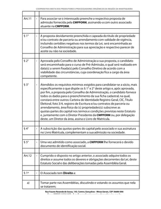 COOPERATIVA MISTA DOS PRODUTORES E PROCESSADORES ORGÂNICOS DA REGIÃO DA MANTIQUEIRA



Art.11   -   Para associar-se o interessado preenche a respectiva proposta de
             admissão fornecida pela CMPPORM, assinando-a com outro associado
             atuante na CMPPORM.


§ 1°     -   A proposta devidamente preenchida e capeada do titulo de propriedade
             e/ou contrato de parceria ou arrendamento com validade de vigência,
             incluindo certidões negativas nos termos da Lei, será encaminhada ao
             Conselho de Administração para sua apreciação e respectivo parecer de
             aceite ou não na sociedade.


§ 2°     -   Aprovada pelo Conselho de Administração a sua proposta, o candidato
             será encaminhado para o curso de Pré-Admissão, o qual será realizado em
             data(s) a serem fixada(s) pelo Conselho Diretivo de acordo com a
             viabilidade das circunstâncias, cuja coordenação fica a cargo da área
             competente.

§ 3°     -   Atendidos os requisitos mínimos exigidos para candidatar-se a sócio, mais
             especificamente o que dispõe os § 1° e 2° deste artigo e, após aprovada,
             por fim, a proposta pelo Conselho de Administração, o candidato fornece
             todos os dados para o preenchimento da sua ficha cadastral, na qual,
             constará entre outros: Carteira de Identidade Registro Geral, CIC, Título
             Eleitoral, foto 3/4, registro de Escritura e/ou contratos de parceria ou
             arrendamento, área física da (s) propriedades(s): subscreve as
             quotas-partes do capital nos termos e condições previstas neste Estatuto
             e, juntamente com o Diretor Presidente da CMPPORM ou, por delegação
             deste, um Diretor da área, assina o Livro de Matrícula.


§ 4°     -   A subscrição das quotas-partes do capital pelo associado e sua assinatura
             no Livro Matrícula, complementam a sua admissão na sociedade.


§ 5°     -   Uma vez admitido como associado, a CMPPORM lhe fornecerá o devido
             documento de identificação social.


Art.12   -   Cumprido o disposto no artigo anterior, o associado adquire todos os
             direitos e assume todos os deveres e obrigações decorrentes da Lei, deste
             Estatuto Social e das deliberações tomadas pela Assembléia Geral.


§ 1º     -   O Associado tem Direito a:


  a)         Tomar parte nas Assembléias, discutindo e votando os assuntos que nela
             se tratarem;
                Rua Fausto Resende de Sousa, 143, Centro, Gonçalves - Minas Gerais, CEP 36680-000
                  Fone: (0XX35)-1654.1453 – E-mail: goncalves@organicosdamantiqueira.com.br
 