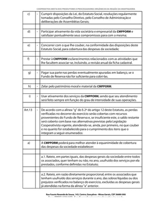 COOPERATIVA MISTA DOS PRODUTORES E PROCESSADORES ORGÂNICOS DA REGIÃO DA MANTIQUEIRA

  c)     -   Cumprir disposições da Lei, do Estatuto Social, resoluções regularmente
             tomadas pelo Conselho Diretivo, pelo Conselho de Administração e
             deliberações de Assembléias Gerais;


  d)     -   Participar ativamente da vida societária e empresarial da CMPPORM e
             satisfazer pontualmente seus compromissos para com a mesma;


  e)     -   Concorrer com o que lhe couber, na conformidade das disposições deste
             Estatuto Social, para cobertura das despesas da sociedade;


  f)     -   Prestar à CMPPORM esclarecimentos relacionados com as atividades que
             lhe facultem associar-se, incluindo, a revisão anual da ficha cadastral.


   g)    -   Pagar sua parte nas perdas eventualmente apuradas em balanço, se o
             Fundo de Reserva não for suficiente para cobri-las.


   h)    -   Zelar pelo patrimônio moral e material da CMPPORM.


   i)    -   Usar ativamente dos serviços da CMPPORM, sendo que seu atendimento
             será feito sempre em função do grau de intensidade de suas operações.


Art.13   -   De acordo com a alínea "g" do § 2º do artigo 12 deste Estatuto, as perdas
             verificadas no decorrer do exercício serão cobertas com recursos
             provenientes do Fundo de Reserva e, se insuficiente este, o saldo restante
             será coberto com base nas alternativas previstas pela Legislação
             Cooperativista vigente, atendendo-se, ainda, por primeiro, no que couber
             e no quanto for estabelecido para o cumprimento dos itens que o
             integram a seguir enumerados:


  a)         A CMPPORM poderá para melhor atender à equanimidade de cobertura
             das despesas da sociedade estabelecer:


             a.1. Rateio, em partes iguais, das despesas gerais da sociedade entre todos
             os associados, quer tenham ou não, no ano, usufruído dos serviços por ela
             prestados, conforme definidas no Estatuto;


             a.2. Rateio, em razão diretamente proporcional, entre os associados que
             tenham usufruído dos serviços durante o ano, das sobras líquidas ou dos
             prejuízos verificados no balanço do exercício, excluídas as despesas gerais
             já atendidas na forma da alínea "a" anterior.

                Rua Fausto Resende de Sousa, 143, Centro, Gonçalves - Minas Gerais, CEP 36680-000
                  Fone: (0XX35)-1654.1453 – E-mail: goncalves@organicosdamantiqueira.com.br
 