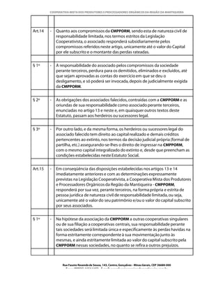 COOPERATIVA MISTA DOS PRODUTORES E PROCESSADORES ORGÂNICOS DA REGIÃO DA MANTIQUEIRA




Art.14   -   Quanto aos compromissos da CMPPORM, sendo esta de natureza civil de
             responsabilidade limitada, nos termos estritos da Legislação
             Cooperativista, o associado responderá subsidiariamente pelos
             compromissos referidos neste artigo, unicamente até o valor do Capital
             por ele subscrito e o montante das perdas rateadas.


§ 1º     -   A responsabilidade do associado pelos compromissos da sociedade
             perante terceiros, perdura para os demitidos, eliminados e excluídos, até
             que sejam aprovadas as contas do exercício em que se deu o
             desligamento, e só poderá ser invocada, depois de judicialmente exigida
             da CMPPORM.


§ 2º     -   As obrigações dos associados falecidos, contraídas com a CMPPORM e as
             oriundas de sua responsabilidade como associado perante terceiros,
             enunciadas no artigo 13 e neste e, em quaisquer outros textos deste
             Estatuto, passam aos herdeiros ou sucessores legal.


§ 3º     -   Por outro lado, e da mesma forma, os herdeiros ou sucessores legal do
             associado falecido tem direito ao capital realizado e demais créditos
             pertencentes ao extinto, nos termos da decisão judicial própria (formal de
             partilha, etc.) assegurando-se-lhes o direito de ingressar na CMPPORM,
             com o mesmo capital integralizado do extinto e, desde que preencham as
             condições estabelecidas neste Estatuto Social.


Art.15   -   Em conseqüência das disposições estabelecidas nos artigos 13 e 14
             imediatamente anteriores e com as determinações expressamente
             previstas na Legislação Cooperativista, a Cooperativa Mista dos Produtores
             e Processadores Orgânicos da Região da Mantiqueira - CMPPORM,
             responderá por sua vez, perante terceiros, na forma própria e estrita de
             pessoa jurídica de natureza civil de responsabilidade limitada, ou seja,
             unicamente até o valor do seu patrimônio e/ou o valor do capital subscrito
             por seus associados.


§ 1º     -   Na hipótese da associação da CMPPORM a outras cooperativas singulares
             ou de sua filiação a cooperativas centrais, sua responsabilidade perante
             tais sociedades será limitada única e especificamente às perdas havidas na
             forma estritamente correspondente à sua movimentação junto às
             mesmas, e ainda estritamente limitada ao valor do capital subscrito pela
             CMPPORM nessas sociedades, no quanto se refira a outros prejuízos.



                Rua Fausto Resende de Sousa, 143, Centro, Gonçalves - Minas Gerais, CEP 36680-000
                  Fone: (0XX35)-1654.1453 – E-mail: goncalves@organicosdamantiqueira.com.br
 