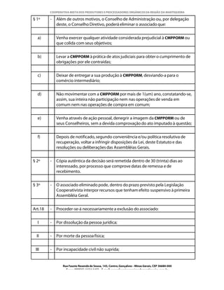 COOPERATIVA MISTA DOS PRODUTORES E PROCESSADORES ORGÂNICOS DA REGIÃO DA MANTIQUEIRA

§ 1º     -   Além de outros motivos, o Conselho de Administração ou, por delegação
             deste, o Conselho Diretivo, poderá eliminar o associado que:


  a)         Venha exercer qualquer atividade considerada prejudicial à CMPPORM ou
             que colida com seus objetivos;


  b)         Levar a CMPPORM à prática de atos judiciais para obter o cumprimento de
             obrigações por ele contraídas;


  c)         Deixar de entregar a sua produção à CMPPORM, desviando-a para o
             comércio intermediário;


  d)         Não movimentar com a CMPPORM por mais de 1(um) ano, constatando-se,
             assim, sua inteira não participação nem nas operações de venda em
             comum nem nas operações de compra em comum;


  e)         Venha através de ação pessoal, denegrir a imagem da CMPPORM ou de
             seus Conselheiros, sem a devida comprovação do ato imputado à questão;


  f)         Depois de notificado, segundo conveniência e/ou política resolutiva de
             recuperação, voltar a infringir disposições da Lei, deste Estatuto e das
             resoluções ou deliberações das Assembléias Gerais.


§ 2º     -   Cópia autêntica da decisão será remetida dentro de 30 (trinta) dias ao
             interessado, por processo que comprove datas de remessa e de
             recebimento.


§ 3º     -   O associado eliminado pode, dentro do prazo previsto pela Legislação
             Cooperativista interpor recursos que tenham efeito suspensivo à primeira
             Assembléia Geral.


Art.18   -   Proceder-se-á necessariamente a exclusão do associado:


  I      -   Por dissolução da pessoa jurídica;


  II     -   Por morte da pessoa física;


 III     -   Por incapacidade civil não suprida;


                Rua Fausto Resende de Sousa, 143, Centro, Gonçalves - Minas Gerais, CEP 36680-000
                  Fone: (0XX35)-1654.1453 – E-mail: goncalves@organicosdamantiqueira.com.br
 