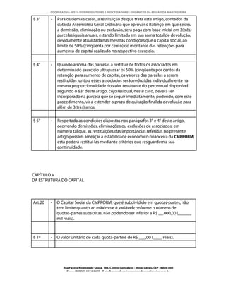 COOPERATIVA MISTA DOS PRODUTORES E PROCESSADORES ORGÂNICOS DA REGIÃO DA MANTIQUEIRA

§ 3°     -   Para os demais casos, a restituição de que trata este artigo, contados da
             data da Assembléia Geral Ordinária que aprovar o Balanço em que se deu
             a demissão, eliminação ou exclusão, será paga com base inicial em 3(três)
             parcelas iguais anuais, estando limitada em sua soma total de devolução,
             devidamente atualizada nas mesmas condições que o capital social, ao
             limite de 50% (cinqüenta por cento) do montante das retenções para
             aumento de capital realizado no respectivo exercício.


§ 4°     -   Quando a soma das parcelas a restituir de todos os associados em
             determinado exercício ultrapassar os 50% (cinqüenta por cento) da
             retenção para aumento de capital, os valores das parcelas a serem
             restituídas junto a esses associados serão reduzidas individualmente na
             mesma proporcionalidade do valor resultante do percentual disponível
             segundo o §3° deste artigo, cujo residual, neste caso, deverá ser
             incorporado na parcela que se seguir imediatamente, podendo, com este
             procedimento, vir a estender o prazo de quitação final da devolução para
             além de 3(três) anos.


§ 5°     -   Respeitada as condições dispostas nos parágrafos 3° e 4° deste artigo,
             ocorrendo demissões, eliminações ou exclusões de associados, em
             número tal que, as restituições das importâncias referidas no presente
             artigo possam ameaçar a estabilidade econômico-financeira da CMPPORM,
             esta poderá restituí-las mediante critérios que resguardem a sua
             continuidade.




CAPÍTULO V
DA ESTRUTURA DO CAPITAL




Art.20   -   O Capital Social da CMPPORM, que é subdividido em quotas-partes, não
             tem limite quanto ao máximo e é variável conforme o número de
             quotas-partes subscritas, não podendo ser inferior a R$ __.000,00 (______
             mil reais).



§ 1º     -   O valor unitário de cada quota-parte é de R$ ___,00 (____ reais).




                Rua Fausto Resende de Sousa, 143, Centro, Gonçalves - Minas Gerais, CEP 36680-000
                  Fone: (0XX35)-1654.1453 – E-mail: goncalves@organicosdamantiqueira.com.br
 