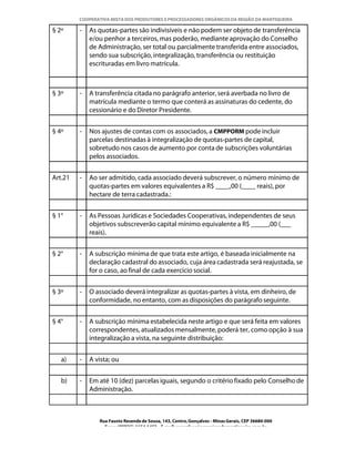 COOPERATIVA MISTA DOS PRODUTORES E PROCESSADORES ORGÂNICOS DA REGIÃO DA MANTIQUEIRA

§ 2º     -   As quotas-partes são indivisíveis e não podem ser objeto de transferência
             e/ou penhor a terceiros, mas poderão, mediante aprovação do Conselho
             de Administração, ser total ou parcialmente transferida entre associados,
             sendo sua subscrição, integralização, transferência ou restituição
             escrituradas em livro matrícula.



§ 3º     -   A transferência citada no parágrafo anterior, será averbada no livro de
             matrícula mediante o termo que conterá as assinaturas do cedente, do
             cessionário e do Diretor Presidente.


§ 4º     -   Nos ajustes de contas com os associados, a CMPPORM pode incluir
             parcelas destinadas à integralização de quotas-partes de capital,
             sobretudo nos casos de aumento por conta de subscrições voluntárias
             pelos associados.


Art.21   -   Ao ser admitido, cada associado deverá subscrever, o número mínimo de
             quotas-partes em valores equivalentes a R$ ____,00 (____ reais), por
             hectare de terra cadastrada.:


§ 1°     -   As Pessoas Jurídicas e Sociedades Cooperativas, independentes de seus
             objetivos subscreverão capital mínimo equivalente a R$ _____,00 (___
             reais).


§ 2°     -   A subscrição mínima de que trata este artigo, é baseada inicialmente na
             declaração cadastral do associado, cuja área cadastrada será reajustada, se
             for o caso, ao final de cada exercício social.


§ 3º     -   O associado deverá integralizar as quotas-partes à vista, em dinheiro, de
             conformidade, no entanto, com as disposições do parágrafo seguinte.


§ 4°     -   A subscrição mínima estabelecida neste artigo e que será feita em valores
             correspondentes, atualizados mensalmente, poderá ter, como opção à sua
             integralização a vista, na seguinte distribuição:


   a)    -   A vista; ou


   b)    -   Em até 10 (dez) parcelas iguais, segundo o critério fixado pelo Conselho de
             Administração.



                Rua Fausto Resende de Sousa, 143, Centro, Gonçalves - Minas Gerais, CEP 36680-000
                  Fone: (0XX35)-1654.1453 – E-mail: goncalves@organicosdamantiqueira.com.br
 