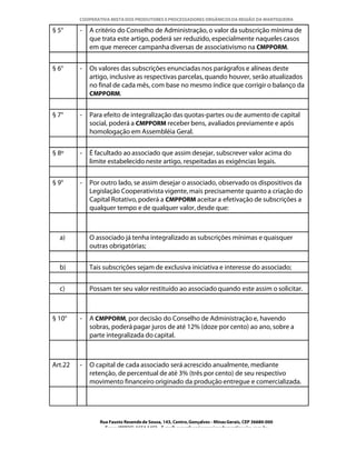 COOPERATIVA MISTA DOS PRODUTORES E PROCESSADORES ORGÂNICOS DA REGIÃO DA MANTIQUEIRA

§ 5°     -   A critério do Conselho de Administração, o valor da subscrição mínima de
             que trata este artigo, poderá ser reduzido, especialmente naqueles casos
             em que merecer campanha diversas de associativismo na CMPPORM.


§ 6°     -   Os valores das subscrições enunciadas nos parágrafos e alíneas deste
             artigo, inclusive as respectivas parcelas, quando houver, serão atualizados
             no final de cada mês, com base no mesmo índice que corrigir o balanço da
             CMPPORM.


§ 7°     -   Para efeito de integralização das quotas-partes ou de aumento de capital
             social, poderá a CMPPORM receber bens, avaliados previamente e após
             homologação em Assembléia Geral.


§ 8º     -   É facultado ao associado que assim desejar, subscrever valor acima do
             limite estabelecido neste artigo, respeitadas as exigências legais.


§ 9°     -   Por outro lado, se assim desejar o associado, observado os dispositivos da
             Legislação Cooperativista vigente, mais precisamente quanto a criação do
             Capital Rotativo, poderá a CMPPORM aceitar a efetivação de subscrições a
             qualquer tempo e de qualquer valor, desde que:



  a)         O associado já tenha integralizado as subscrições mínimas e quaisquer
             outras obrigatórias;


  b)         Tais subscrições sejam de exclusiva iniciativa e interesse do associado;


  c)         Possam ter seu valor restituído ao associado quando este assim o solicitar.



§ 10°    -   A CMPPORM, por decisão do Conselho de Administração e, havendo
             sobras, poderá pagar juros de até 12% (doze por cento) ao ano, sobre a
             parte integralizada do capital.



Art.22   -   O capital de cada associado será acrescido anualmente, mediante
             retenção, de percentual de até 3% (três por cento) de seu respectivo
             movimento financeiro originado da produção entregue e comercializada.




                Rua Fausto Resende de Sousa, 143, Centro, Gonçalves - Minas Gerais, CEP 36680-000
                  Fone: (0XX35)-1654.1453 – E-mail: goncalves@organicosdamantiqueira.com.br
 