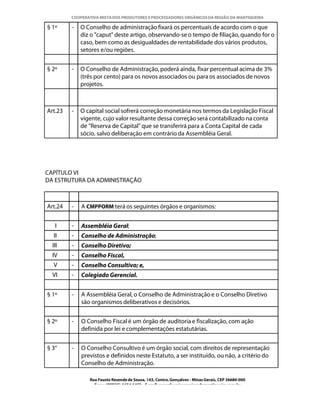 COOPERATIVA MISTA DOS PRODUTORES E PROCESSADORES ORGÂNICOS DA REGIÃO DA MANTIQUEIRA

§ 1º     -   O Conselho de administração fixará os percentuais de acordo com o que
             diz o "caput" deste artigo, observando-se o tempo de filiação, quando for o
             caso, bem como as desigualdades de rentabilidade dos vários produtos,
             setores e/ou regiões.


§ 2º     -   O Conselho de Administração, poderá ainda, fixar percentual acima de 3%
             (três por cento) para os novos associados ou para os associados de novos
             projetos.



Art.23   -   O capital social sofrerá correção monetária nos termos da Legislação Fiscal
             vigente, cujo valor resultante dessa correção será contabilizado na conta
             de "Reserva de Capital" que se transferirá para a Conta Capital de cada
             sócio, salvo deliberação em contrário da Assembléia Geral.




CAPÍTULO VI
DA ESTRUTURA DA ADMINISTRAÇÃO



Art.24   -   A CMPPORM terá os seguintes órgãos e organismos:


   I     -   Assembléia Geral;
  II     -   Conselho de Administração;
  III    -   Conselho Diretivo;
  IV     -   Conselho Fiscal,
  V      -   Conselho Consultivo; e,
  VI     -   Colegiado Gerencial.


§ 1º     -   A Assembléia Geral, o Conselho de Administração e o Conselho Diretivo
             são organismos deliberativos e decisórios.


§ 2º     -   O Conselho Fiscal é um órgão de auditoria e fiscalização, com ação
             definida por lei e complementações estatutárias.


§ 3°     -   O Conselho Consultivo é um órgão social, com direitos de representação
             previstos e definidos neste Estatuto, a ser instituído, ou não, a critério do
             Conselho de Administração.

                Rua Fausto Resende de Sousa, 143, Centro, Gonçalves - Minas Gerais, CEP 36680-000
                  Fone: (0XX35)-1654.1453 – E-mail: goncalves@organicosdamantiqueira.com.br
 