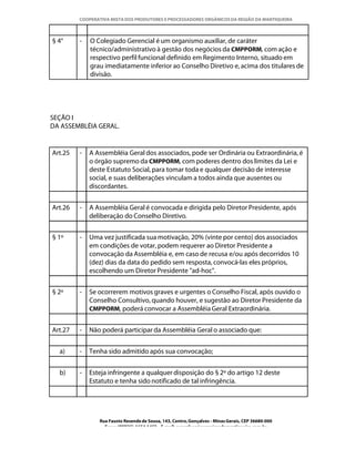 COOPERATIVA MISTA DOS PRODUTORES E PROCESSADORES ORGÂNICOS DA REGIÃO DA MANTIQUEIRA



§ 4°     -   O Colegiado Gerencial é um organismo auxiliar, de caráter
             técnico/administrativo à gestão dos negócios da CMPPORM, com ação e
             respectivo perfil funcional definido em Regimento Interno, situado em
             grau imediatamente inferior ao Conselho Diretivo e, acima dos titulares de
             divisão.




SEÇÃO I
DA ASSEMBLÉIA GERAL.


Art.25   -   A Assembléia Geral dos associados, pode ser Ordinária ou Extraordinária, é
             o órgão supremo da CMPPORM, com poderes dentro dos limites da Lei e
             deste Estatuto Social, para tomar toda e qualquer decisão de interesse
             social, e suas deliberações vinculam a todos ainda que ausentes ou
             discordantes.


Art.26   -   A Assembléia Geral é convocada e dirigida pelo Diretor Presidente, após
             deliberação do Conselho Diretivo.


§ 1º     -   Uma vez justificada sua motivação, 20% (vinte por cento) dos associados
             em condições de votar, podem requerer ao Diretor Presidente a
             convocação da Assembléia e, em caso de recusa e/ou após decorridos 10
             (dez) dias da data do pedido sem resposta, convocá-las eles próprios,
             escolhendo um Diretor Presidente "ad-hoc".


§ 2º     -   Se ocorrerem motivos graves e urgentes o Conselho Fiscal, após ouvido o
             Conselho Consultivo, quando houver, e sugestão ao Diretor Presidente da
             CMPPORM, poderá convocar a Assembléia Geral Extraordinária.


Art.27   -   Não poderá participar da Assembléia Geral o associado que:


  a)     -   Tenha sido admitido após sua convocação;


  b)     -   Esteja infringente a qualquer disposição do § 2º do artigo 12 deste
             Estatuto e tenha sido notificado de tal infringência.




                Rua Fausto Resende de Sousa, 143, Centro, Gonçalves - Minas Gerais, CEP 36680-000
                  Fone: (0XX35)-1654.1453 – E-mail: goncalves@organicosdamantiqueira.com.br
 