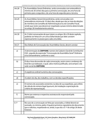 COOPERATIVA MISTA DOS PRODUTORES E PROCESSADORES ORGÂNICOS DA REGIÃO DA MANTIQUEIRA

Art.28   -   As Assembléias Gerais Ordinárias, serão convocadas com antecedência
             mínima de 20 (vinte) dias para a primeira convocação, de uma hora da
             primeira para a segunda e, de uma hora da segunda para a terceira.


Art.29   -   As Assembléias Gerais Extraordinárias, serão convocadas com
             antecedência mínima de 10 (dez) dias, desde que não se trate de eleições
             de membros do Conselho de Administração e/ou do Conselho Fiscal,
             sendo que neste caso deverá ser respeitado o prazo mínimo determinado
             no artigo 28 imediatamente anterior.


Art.30   -   As 3 (três) convocações de que tratam os artigos 28 e 29 deste capítulo,
             poderão ser feitas em um único Edital desde que dele constem
             expressamente os prazos para cada uma delas.


Art.31   -   Dos Editais de Convocação das Assembléias Gerais, devem constar:


  a)         A denominação da CMPPORM, número de Cadastro Geral de Contribuinte -
             CGC, seguida da expressão "Convocação da Assembléia Geral" Ordinária
             e/ou Extraordinária, conforme o caso;


  b)         O dia e hora da reunião de cada convocação, assim como o endereço do
             local de sua realização, o qual, salvo motivo justificado, será sempre o da
             sede social da CMPPORM;


  c)         A seqüência ordinal numérica das convocações;


  d)         A ordem do dia, dos trabalhos, com as devidas especificações;


  e)         O número de associados existentes na data de sua expedição, para efeito
             de cálculo do número legal (quorum), de instalação e apreciação do
             critério de representação;


  f)         Nome por extenso e respectiva assinatura do responsável pela
             convocação.


§ 1º         No caso de a convocação ser feita por associados, o Edital deverá ser
             assinado, no mínimo, pelos 4 (quatro) primeiros signatários do documento
             que a solicitou, respeitando-se, ainda, o que diz o § 1º do artigo 26 deste
             Estatuto.


                Rua Fausto Resende de Sousa, 143, Centro, Gonçalves - Minas Gerais, CEP 36680-000
                  Fone: (0XX35)-1654.1453 – E-mail: goncalves@organicosdamantiqueira.com.br
 