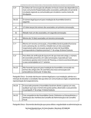 COOPERATIVA MISTA DOS PRODUTORES E PROCESSADORES ORGÂNICOS DA REGIÃO DA MANTIQUEIRA

§ 2º         Os Editais de Convocação são afixados em locais visíveis das dependências
             mais comumente freqüentados pelos associados, publicados em jornal de
             circulação regional, ou comunicados por circulares e outros meios de
             divulgação.


Art.32   -   O número legal (quorum) para instalação da Assembléia Geral é o
             seguinte:


   a)        2/3 (dois terços) do número dos associados, em primeira convocação;


   b)        Metade mais um dos associados, em segunda convocação;


   c)        Mínimo de 10 (dez) associados, em terceira convocação.


§ 1º     -   Mesmo em terceira convocação, a Assembléia Geral só poderá funcionar
             com a presença de, no mínimo, metade mais um dos associados
             responsáveis pela convocação quando se tratar de Assembléia
             correspondente à hipótese prevista § 1º do artigo 26 deste Estatuto.


§ 2º     -   Para efeito de verificação de (quorum) de que trata este artigo, o número
             de associados presentes, em cada convocação, é apurado por suas
             assinaturas apostas no(s) Livro(s) de Presença, o mesmo acontecendo para
             o caso contemplado no § 1º anterior.


Art.33   -   Não havendo (quorum) para instalação da Assembléia convocada nos
             termos dos artigos 28 e 29, será feita uma nova convocação com
             antecedência mínima de 10 (dez) dias.

Parágrafo Único - Se ainda não houver número legal para a sua instalação, admite-se a
intenção de dissolver a sociedade, fato que deve ser comunicado ao órgão competente de
representação do Cooperativismo.

Art.34   -   O associado presente à Assembléia Geral tem direito a apenas um voto,
             qualquer que seja o número de quotas-partes, observado o caso previsto
             no parágrafo 3° do artigo 10 deste Estatuto.


Art.35   -   É de competência das Assembléias Gerais, Ordinárias ou Extraordinárias, a
             destituição dos membros do Conselho de Administração e do Conselho
             Fiscal.

Parágrafo Único - Ocorrendo destituição que possa afetar a regularidade na administração ou

                Rua Fausto Resende de Sousa, 143, Centro, Gonçalves - Minas Gerais, CEP 36680-000
                  Fone: (0XX35)-1654.1453 – E-mail: goncalves@organicosdamantiqueira.com.br
 
