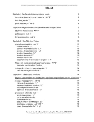COOPERATIVA MISTA DOS PRODUTORES E PROCESSADORES ORGÂNICOS DA REGIÃO DA MANTIQUEIRA

                                                    ÍNDICE


Capítulo I - Das Características Jurídicas e Legais                                                    8
  denominação social e nome comercial - Art° 1°                                                        8
  área de ação - Art° 2°                                                                               8
  prazo de duração - Art° 3°                                                                           8

Capítulo II - Objetivo Institucional, Políticas e Estratégias Gerais                                   9
  objetivos institucionais - Art° 4°                                                                   9
  política geral - Art° 5°                                                                             9
  linhas estratégicas - Art° 6°                                                                        9

Capítulo III - Dos Objetivos Táticos                                                                   10
  procedimentos táticos - Art° 7°                                                                      10
    comercialização - §1°                                                                              10
    serviços de armazenagens - §2°                                                                     11
    serviços de abastecimento - §3°                                                                    11
    serviços financeiros - §4°                                                                         12
    serviços técnicos - §5°                                                                            12
    serviços sociais - §6°                                                                             12
    departamento de execução de projetos - § 7°                                                        13
  filiação em outras cooperativas e/ou empresas - Art° 8°                                              13
      operação com terceiros - §único                                                                  14
  outorga de poderes à cooperativa - Art° 9°                                                           14
    descaracterização do café - § 1°                                                                   14

Capítulo IV - Da Estrutura Societária                                                                  14
  Seção I - Da Admissão, dos Direitos, Dos Deveres e Responsabilidade dos Associados 14
  ingresso na cooperativa - Art° 10                                                                    14
     número de associados - §1°                                                                        15
     ingresso de pessoas jurídicas - §2°                                                               15
     voto da pessoa jurídica - §3°                                                                     15
     operação de sócio com aval - §5°                                                                  15
  proposta de admissão - Art° 11                                                                       15
    aceite da proposta - §1°                                                                           15
    curso pré-admissão -§2°                                                                            15
    ficha cadastral - §3°                                                                              16
    documento de identificação - §5°                                                                   16
    direitos do associado - Art° 12 § 1°                                                               16
    dever do associado - Art° 12 §2°                                                                   17

                   Rua Fausto Resende de Sousa, 143, Centro, Gonçalves - Minas Gerais, CEP 36680-000
                     Fone: (0XX35)-1654.1453 – E-mail: goncalves@organicosdamantiqueira.com.br
 