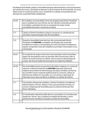 COOPERATIVA MISTA DOS PRODUTORES E PROCESSADORES ORGÂNICOS DA REGIÃO DA MANTIQUEIRA

fiscalização da Entidade, poderá a Assembléia designar administradores e fiscais provisórios,
até a posse dos novos, cuja eleição se efetuará no prazo máximo de 30 (trinta) dias. Os novos
eleitos serão em caráter provisório, isto é, mantendo-se a eleição consuetudinária sem
alteração de sua periodicidade estabelecida.


Art.36    -   Os trabalhos nas Assembléias Gerais são dirigidos pelo Diretor Presidente
              que é auxiliado por outro Diretor, por ele indicado, sendo pelo primeiro,
              convidados a participar da mesa os ocupantes de cargos sociais,
              autoridades presentes e assessores em geral.


§ 1º      -   Caberá ao Diretor Presidente assegurar a presença ou substituição do
              Secretário responsável pelas Atas de Assembléias.


§ 2º      -   Quando a Assembléia Geral não tiver sido convocada pelo Diretor
              Presidente da CMPPORM, os trabalhos são dirigidos por associado
              escolhido na ocasião, e secretariados por outro associado convidado por
              aquele, compondo a mesa dos trabalhos os principais interessados na sua
              convocação.


Art.37    -   Os ocupantes de cargos sociais, bem como quaisquer outros associados,
              apesar de não poderem votar nas decisões sobre assunto que a eles se
              refiram de maneira direta ou indireta, entre os quais os de prestação de
              contas, não ficam privados de tomar parte nos respectivos debates.


Art.38    -   Nas Assembléias Gerais em que forem discutidos o balanço e as contas do
              exercício, o Diretor Presidente da CMPPORM, logo após a leitura do
              relatório do Conselho de Administração, das peças contábeis, do Parecer
              do Conselho Fiscal e Laudo de Auditoria Externa, se houver, solicita ao
              plenário que indique um associado, um a um até que a aprovação da
              indicação ocorra, para coordenar os debates e a votação da matéria.


§ 1º      -   Transmitida a direção dos trabalhos, o Diretor Presidente, Conselheiros
              Administrativos e Fiscais, deixam a mesa, permanecendo contudo, no
              recinto, à disposição da Assembléia para os esclarecimentos que lhes
              forem solicitados.


§ 2º      -   O Coordenador indicado escolhe dentre os associados um secretário para
              aquele ato "ad-hoc" que o auxiliará na redação das decisões a serem
              posteriormente incluídas na Ata pelo secretário da Assembléia.




                 Rua Fausto Resende de Sousa, 143, Centro, Gonçalves - Minas Gerais, CEP 36680-000
                   Fone: (0XX35)-1654.1453 – E-mail: goncalves@organicosdamantiqueira.com.br
 