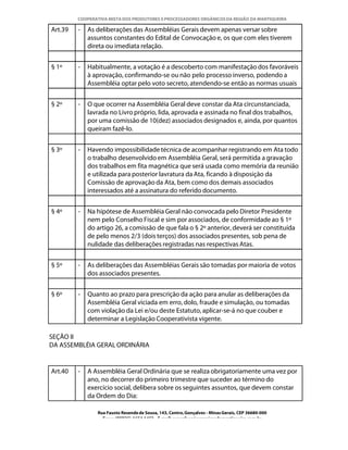COOPERATIVA MISTA DOS PRODUTORES E PROCESSADORES ORGÂNICOS DA REGIÃO DA MANTIQUEIRA

Art.39   -   As deliberações das Assembléias Gerais devem apenas versar sobre
             assuntos constantes do Edital de Convocação e, os que com eles tiverem
             direta ou imediata relação.


§ 1º     -   Habitualmente, a votação é a descoberto com manifestação dos favoráveis
             à aprovação, confirmando-se ou não pelo processo inverso, podendo a
             Assembléia optar pelo voto secreto, atendendo-se então as normas usuais


§ 2º     -   O que ocorrer na Assembléia Geral deve constar da Ata circunstanciada,
             lavrada no Livro próprio, lida, aprovada e assinada no final dos trabalhos,
             por uma comissão de 10(dez) associados designados e, ainda, por quantos
             queiram fazê-lo.


§ 3º     -   Havendo impossibilidade técnica de acompanhar registrando em Ata todo
             o trabalho desenvolvido em Assembléia Geral, será permitida a gravação
             dos trabalhos em fita magnética que será usada como memória da reunião
             e utilizada para posterior lavratura da Ata, ficando à disposição da
             Comissão de aprovação da Ata, bem como dos demais associados
             interessados até a assinatura do referido documento.


§ 4º     -   Na hipótese de Assembléia Geral não convocada pelo Diretor Presidente
             nem pelo Conselho Fiscal e sim por associados, de conformidade ao § 1º
             do artigo 26, a comissão de que fala o § 2º anterior, deverá ser constituída
             de pelo menos 2/3 (dois terços) dos associados presentes, sob pena de
             nulidade das deliberações registradas nas respectivas Atas.


§ 5º     -   As deliberações das Assembléias Gerais são tomadas por maioria de votos
             dos associados presentes.


§ 6º     -   Quanto ao prazo para prescrição da ação para anular as deliberações da
             Assembléia Geral viciada em erro, dolo, fraude e simulação, ou tomadas
             com violação da Lei e/ou deste Estatuto, aplicar-se-á no que couber e
             determinar a Legislação Cooperativista vigente.

SEÇÃO II
DA ASSEMBLÉIA GERAL ORDINÁRIA


Art.40   -   A Assembléia Geral Ordinária que se realiza obrigatoriamente uma vez por
             ano, no decorrer do primeiro trimestre que suceder ao término do
             exercício social, delibera sobre os seguintes assuntos, que devem constar
             da Ordem do Dia:

                Rua Fausto Resende de Sousa, 143, Centro, Gonçalves - Minas Gerais, CEP 36680-000
                  Fone: (0XX35)-1654.1453 – E-mail: goncalves@organicosdamantiqueira.com.br
 
