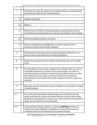 COOPERATIVA MISTA DOS PRODUTORES E PROCESSADORES ORGÂNICOS DA REGIÃO DA MANTIQUEIRA



  I          -   Prestação de contas dos organismos de administração, acompanhada do
                 Parecer do Conselho Fiscal, compreendendo:


        a)       Relatório da Gestão;


        b)       Balanço;


        c)       Demonstrativo de Sobras e Perdas apuradas ou perdas decorrentes da
                 insuficiência das contribuições para cobertura das despesas da sociedade;


        d)       Parecer da Auditoria Externa, se houver;


        e)       Plano de atividades da sociedade para o exercício seguinte com o
                 respectivo orçamento de receita e despesa.


  II         -   Destinação das sobras apuradas ou rateio das perdas, deduzindo-se, no
                 primeiro caso, as parcelas para os Fundos obrigatórios;


  III        -   Eleição dos componentes do Conselho de Administração e do Conselho
                 Fiscal.


  IV         -   Na Assembléia em que ocorrer a eleição acima referida, salvo se a mesma
                 Assembléia dispuser em contrário, fixar a remuneração e as verbas de
                 representação para os Diretores membros do Conselho Diretivo e o valor
                 das cédulas de presença para os demais membros do Conselho de
                 Administração e do Conselho Fiscal, pelo comparecimento às respectivas
                 reuniões;


  V          -   Quaisquer assuntos de interesse social, excluídos os enumerados no artigo
                 42 deste Estatuto.


§ 1º         -   Os membros do Conselho de Administração e do Conselho Fiscal não
                 podem participar da votação da matéria referida no inciso I deste artigo;
                 igualmente não poderão os mesmos votar, sobre matéria enunciada neste
                 artigo, em seu inciso IV, em sua ocorrência.


§ 2º         -   A aprovação do relatório, balanço e contas da CMPPORM, desonera os
                 titulares de responsabilidade, ressalvados os casos de dolo, fraude ou
                 simulação, bem como de infração da Lei ou deste Estatuto.
                    Rua Fausto Resende de Sousa, 143, Centro, Gonçalves - Minas Gerais, CEP 36680-000
                      Fone: (0XX35)-1654.1453 – E-mail: goncalves@organicosdamantiqueira.com.br
 