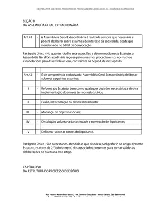 COOPERATIVA MISTA DOS PRODUTORES E PROCESSADORES ORGÂNICOS DA REGIÃO DA MANTIQUEIRA




SEÇÃO III
DA ASSEMBLÉIA GERAL EXTRAORDINÁRIA


Art.41    -   A Assembléia Geral Extraordinária é realizada sempre que necessária e
              poderá deliberar sobre assuntos de interesse da sociedade, desde que
              mencionado no Edital de Convocação.

Parágrafo Único - No quanto não lhe seja específico e determinado neste Estatuto, a
Assembléia Geral Extraordinária rege-se pelos mesmos procedimentos normativos
estabelecidos para Assembléia Geral, constantes na Seção I, deste Capítulo.



Art.42    -   É de competência exclusiva da Assembléia Geral Extraordinária deliberar
              sobre os seguintes assuntos:


   I      -   Reforma do Estatuto, bem como quaisquer decisões necessárias à efetiva
              implementação dos novos termos estatutários;


   II     -   Fusão, incorporação ou desmembramento;


  III     -   Mudança de objetivos sociais;


  IV      -   Dissolução voluntária da sociedade e nomeação de liquidantes;


   V      -   Deliberar sobre as contas do liquidante.


Parágrafo Único - São necessários, atendido o que dispõe o parágrafo 5º do artigo 39 deste
Estatuto, os votos de 2/3 (dois terços) dos associados presentes para tornar válidas as
deliberações de que trata este artigo.



CAPÍTULO VII
DA ESTRUTURA DO PROCESSO DECISÓRIO




                 Rua Fausto Resende de Sousa, 143, Centro, Gonçalves - Minas Gerais, CEP 36680-000
                   Fone: (0XX35)-1654.1453 – E-mail: goncalves@organicosdamantiqueira.com.br
 