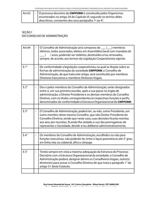 COOPERATIVA MISTA DOS PRODUTORES E PROCESSADORES ORGÂNICOS DA REGIÃO DA MANTIQUEIRA

Art.43   -   O processo decisório da CMPPORM é constituído pelos Organismos
             enumerados no artigo 24 do Capítulo VI, segundo os termos deles
             descritivos, constantes dos seus parágrafos 1º ao 4°.


SEÇÃO I
DO CONSELHO DE ADMINISTRAÇÃO


Art.44   -   O Conselho de Administração será composto de ___ (___) membros
             efetivos, todos associados, eleitos em Assembléia Geral com mandato de
             ___ ( ) anos, podendo ser reeleitos, destituídos e/ou renovados,
             sempre, de acordo, aos termos da Legislação Cooperativista vigente.

§ 1°     -   De conformidade a legislação cooperativista, na qual se dispõe sobre as
             formas de administração da sociedade CMPPORM, o Conselho de
             Administração, de que trata este artigo, será constituído por membros
             Diretores Executivos e membros Diretores Vogais.


§ 2°     -   Dos e pelos membros do Conselho de Administração, serão designados
             entre si, em sua primeira reunião, após a sua posse no órgão de
             administração, o Diretor Presidente e os demais membros do Conselho
             Diretivo, com os títulos correspondentes às respectivas funções e perfis,
             denominados de conformidade à Estrutura Organizacional da CMPPORM.


§ 3°     -   O Conselho de Administração, poderá ter, ou não, como Presidente, um
             outro membro deste mesmo Conselho, que não Diretor Presidente do
             Conselho Diretivo, sendo que neste caso, suas decisões ficarão restritas
             aos atos por reuniões, ficando-lhe vedado o uso das prerrogativas de
             representar a Sociedade, decidir e/ou deliberar administrativamente.


§ 4°     -   Os membros do Conselho de Administração, escolhidos ou não para
             funções executivas, não poderão ter entre si laços parentescos até 2° grau
             em linha reta ou colateral, afins e cônjuge.


§ 5°     -   Tendo sempre em vista a máxima adequação da Estrutura do Processo
             Decisório com a Estrutura Organizacional da sociedade, o Conselho de
             Administração poderá, designar dentre os Conselheiros Vogais, outro(s)
             diretor(es) para somar o Conselho Diretivo de que trata o parágrafo 1° do
             artigo 51 deste Estatuto.




                Rua Fausto Resende de Sousa, 143, Centro, Gonçalves - Minas Gerais, CEP 36680-000
                  Fone: (0XX35)-1654.1453 – E-mail: goncalves@organicosdamantiqueira.com.br
 
