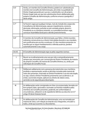 COOPERATIVA MISTA DOS PRODUTORES E PROCESSADORES ORGÂNICOS DA REGIÃO DA MANTIQUEIRA

§ 6°     -   Ainda, um membro do Conselho Diretivo, poderá ser substituído por
             membro do Conselho de Administração, até então na qualidade de
             Diretor Vogal, passando por sua vez, o substituído a ser ele próprio
             Diretor Vogal, toda vez que tais substituições forem deliberadas pelo
             próprio Conselho de Administração, conforme emana o parágrafo 2°
             deste artigo.


§ 7°     -   Se ficarem vagos por qualquer tempo, mais da metade dos cargos dos
             Conselheiros de Administração, seja por impedimento, renúncia,
             demissão, eliminação, exclusão ou por vontade própria, deverá o
             Presidente ou os membros restantes, se a presidência estiver vaga,
             convocar Assembléia Geral para o devido preenchimento.


§ 8°     -   O membro do Conselho de Administração, que faltar a 3(três) reuniões
             ordinárias consecutivas ou a 6(seis) intercaladas durante o seu mandato,
             sem justificativa por escrito e aceita por 2/3 dos membros presentes na
             reunião que se seguir imediatamente à referida ausência, perderá
             automaticamente o seu cargo.

Art.45   -   O Conselho de Administração rege-se pelas seguintes normas:


    I    -   Reunir-se-á ordinariamente uma vez por mês e extraordinariamente
             sempre que necessário, por convocação do Diretor Presidente, da maioria
             do próprio Conselho, da maioria do Conselho Diretivo, ou, ainda, por
             solicitação do Conselho Fiscal;


  II     -   Deliberará validamente com a presença da maioria dos seus membros,
             proibida a representação, sendo as decisões tomadas pela maioria de
             votos dos presentes, reservado ao Diretor Presidente o uso do voto duplo,
             ou seja, votará o Diretor Presidente juntamente com os demais e, só
             então, ocorrendo empate, aplicará seu direito de 2(dois) votos,
             servindo-se do segundo para desempate;


  III        As deliberações serão consignadas em Atas circunstanciadas, lavradas em
             livro próprio, lidas, aprovadas e assinadas ao final dos trabalhos pelos
             membros do Conselho presentes, podendo, de conformidade as
             circunstâncias, utilizarem-se de expediente idêntico ao descrito no § 3°
             artigo 39 deste Estatuto Social.


  IV     -   As deliberações do Conselho de Administração, uma vez tomadas por
             maioria de votos, com relação ao total de seus integrantes, vinculam a
             todos, ainda que ausentes ou discordantes.

                Rua Fausto Resende de Sousa, 143, Centro, Gonçalves - Minas Gerais, CEP 36680-000
                  Fone: (0XX35)-1654.1453 – E-mail: goncalves@organicosdamantiqueira.com.br
 