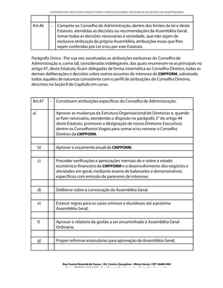 COOPERATIVA MISTA DOS PRODUTORES E PROCESSADORES ORGÂNICOS DA REGIÃO DA MANTIQUEIRA



Art.46    -   Compete ao Conselho de Administração, dentro dos limites da lei e deste
              Estatuto, atendidas as decisões ou recomendações da Assembléia Geral,
              tomar todas as decisões necessárias à sociedade, que não sejam de
              exclusiva atribuição da própria Assembléia, atribuições essas que lhes
              sejam conferidas por Lei e/ou por este Estatuto.

Parágrafo Único - Por sua vez, excetuadas as atribuições exclusivas do Conselho de
Administração e, como tal, consideradas indelegáveis, das quais enumeram-se as principais no
artigo 47, deste Estatuto, ficam delegadas de forma sistemática ao Conselho Diretivo, todas as
demais deliberações e decisões sobre outros assuntos de interesse da CMPPORM, sobretudo
todos aqueles de natureza consistente com o perfil de atribuições do Conselho Diretivo,
descritos na Seção II do Capítulo em curso.


Art.47    -   Constituem atribuições específicas do Conselho de Administração:

a)            Aprovar as mudanças da Estrutura Organizacional de Diretorias e, quando
              se fizer necessário, atendendo o disposto no parágrafo 2° do artigo 44
              deste Estatuto, promover a designação de novos Diretores Executivos
              dentre os Conselheiros Vogais para somar e/ou renovar o Conselho
              Diretivo da CMPPORM.


     b)       Aprovar o orçamento anual da CMPPORM;


     c)       Proceder verificações e apreciações mensais do e sobre o estado
              econômico-financeiro da CMPPORM e o desenvolvimento dos negócios e
              atividades em geral, mediante exame de balancetes e demonstrativos
              específicos com emissão de pareceres de interesse;


     d)       Deliberar sobre a convocação da Assembléia Geral;


     e)       Estatuir regras para os casos omissos e duvidosos até a próxima
              Assembléia Geral;


     f)       Aprovar o relatório da gestão a ser encaminhado à Assembléia Geral
              Ordinária;


     g)       Propor reformas estatutárias para aprovação da Assembléia Geral;




                 Rua Fausto Resende de Sousa, 143, Centro, Gonçalves - Minas Gerais, CEP 36680-000
                   Fone: (0XX35)-1654.1453 – E-mail: goncalves@organicosdamantiqueira.com.br
 
