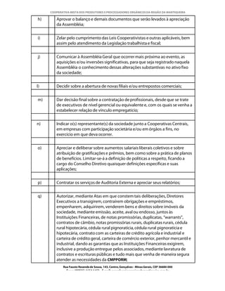 COOPERATIVA MISTA DOS PRODUTORES E PROCESSADORES ORGÂNICOS DA REGIÃO DA MANTIQUEIRA

h)      Aprovar o balanço e demais documentos que serão levados à apreciação
        da Assembléia;


i)      Zelar pelo cumprimento das Leis Cooperativistas e outras aplicáveis, bem
        assim pelo atendimento da Legislação trabalhista e fiscal;


j)      Comunicar à Assembléia Geral que ocorrer mais próxima ao evento, as
        aquisições e/ou inversões significativas, para que seja registrado naquela
        Assembléia o conhecimento dessas alterações substantivas no ativo fixo
        da sociedade;


l)      Decidir sobre a abertura de novas filiais e/ou entrepostos comerciais;


m)      Dar decisão final sobre a contratação de profissionais, desde que se trate
        de executivos de nível gerencial ou equivalente e, com os quais se venha a
        estabelecer relação de vínculo empregatício;


n)      Indicar o(s) representante(s) da sociedade junto a Cooperativas Centrais,
        em empresas com participação societária e/ou em órgãos a fins, no
        exercício em que deva ocorrer.


o)      Apreciar e deliberar sobre aumentos salariais liberais coletivos e sobre
        atribuição de gratificações e prêmios, bem como sobre a prática de planos
        de benefícios. Limitar-se-á a definição de políticas a respeito, ficando a
        cargo do Conselho Diretivo quaisquer definições específicas e suas
        aplicações;


p)      Contratar os serviços de Auditoria Externa e apreciar seus relatórios;


q)      Autorizar, mediante Atas em que constem tais deliberações, Diretores
        Executivos a transigirem, contraírem obrigações e empréstimos,
        empenharem, adquirirem, venderem bens e direitos sobre imóveis da
        sociedade, mediante emissão, aceite, aval ou endosso, juntos às
        Instituições Financeiras, de notas promissórias, duplicatas, “warrants”,
        contratos de câmbio, notas promissórias rurais, duplicatas rurais, cédula
        rural hipotecária, cédula rural pignoratícia, cédula rural pignoratícia e
        hipotecária, contrato com as carteiras de crédito agrícola e industrial e
        carteira de crédito geral, carteira de comércio exterior, penhor mercantil e
        industrial, dando as garantias que as Instituições Financeiras exigirem,
        inclusive a produção entregue pelos associados, mediante lavratura de
        contratos e escrituras públicas e tudo mais que venha de maneira segura
        atender as necessidades da CMPPORM;
            Rua Fausto Resende de Sousa, 143, Centro, Gonçalves - Minas Gerais, CEP 36680-000
              Fone: (0XX35)-1654.1453 – E-mail: goncalves@organicosdamantiqueira.com.br
 