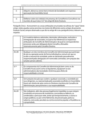 COOPERATIVA MISTA DOS PRODUTORES E PROCESSADORES ORGÂNICOS DA REGIÃO DA MANTIQUEIRA



   r)         Adquirir, alienar ou onerar bens imóveis da Sociedade com expressa
              aprovação da Assembléia Geral;


   s)         Deliberar sobre a(s) cédula(s) de presença de Conselheiros Consultivos nas
              reuniões de que trata o § 2° do artigo 68 deste Estatuto.

Parágrafo Único - Acrescentem-se a essas atribuições enunciadas nas alíneas do "caput" deste
artigo, todas aquelas outras previstas nos textos de diferentes outros artigos do presente
Estatuto Social, sempre observado o que diz no artigo 46 e seu parágrafo único; relevem-se a
respeito:

              a) A matéria relativa a admissões, demissões, eliminações, exclusões e
              reintegrações de associados, na qual se faz referências às respectivas
              atribuições do Conselho de Administração e da qual os correspondentes
              processos serão, por delegação deste Conselho, efetuados
              sistematicamente pelo Conselho Diretivo.


Art.48    -   Qualquer um dos membros do Conselho de Administração que participar
              de ato ou operação social, de forma individual ou comum em que se
              oculte a natureza da sociedade, pode ser declarado pessoalmente
              responsável pelas obrigações em nome dela contraídas, sem prejuízo das
              sanções penais cabíveis.


§ 1º      -   Os componentes do Conselho de Administração bem como os do
              Conselho Fiscal, assim como os liquidantes, equiparam-se aos
              administradores das Sociedades Anônimas para efeito de
              responsabilidade criminal.


§ 2º          Sem prejuízo da ação que couber a qualquer associado, a sociedade por
              seus dirigentes, ou representada pelo associado escolhido em Assembléia
              Geral, tem direito de ação contra os Diretores membros do Conselho de
              Administração, para promover a sua responsabilidade.


Art.49    -   São inelegíveis, além das pessoas legalmente impedidas ou que estejam
              envolvidos em processo de insolvência, concordata ou falência, os
              condenados a pena que vede, ainda que temporariamente, o acesso a
              cargos públicos, ou por crime falimentar, de prevaricação, peita ou
              suborno, concussão, peculato ou contra economia popular, a fé pública ou
              a propriedade.




                 Rua Fausto Resende de Sousa, 143, Centro, Gonçalves - Minas Gerais, CEP 36680-000
                   Fone: (0XX35)-1654.1453 – E-mail: goncalves@organicosdamantiqueira.com.br
 